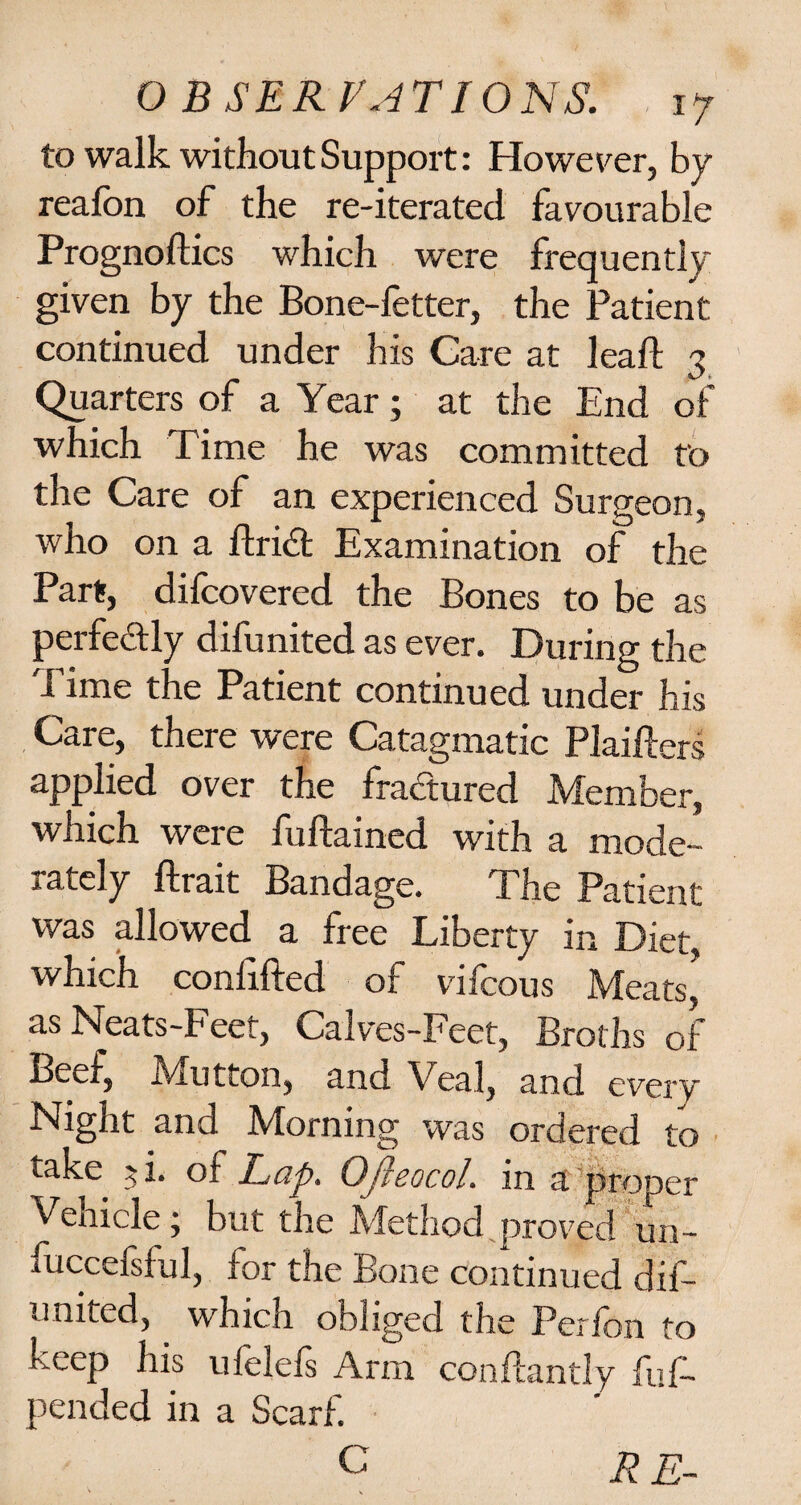 to walk without Support: However, by reafon of the re-iterated favourable Prognoses which were frequently given by the Bone-fetter, the Patient continued under his Care at leaf! 3 Quarters of a Year; at the End of which Time he was committed to the Care of an experienced Surgeon, who on a ftri<£t Examination of the Part, difcovered the Bones to be as perfectly difunited as ever. During the Time the Patient continued under his Care, there were Catagmatic Plaifters applied over the fractured Member, which were fuftained with a mode¬ rately ftrait Bandage. The Patient was allowed a free Liberty in Diet, which confifted of vifcous Meats, as Neats-Feef, Calves-Feet, Broths of Beef, Mutton, and Veal, and every Night and Morning was ordered to take $i. of Lap. OJieocol. in a proper Venicle; but the Method proved un- fuccefsful, for the Bone continued dif¬ united, which obliged the Perfon to keep his ufelefs Arm conflantly fuf- pended in a Scarf. C