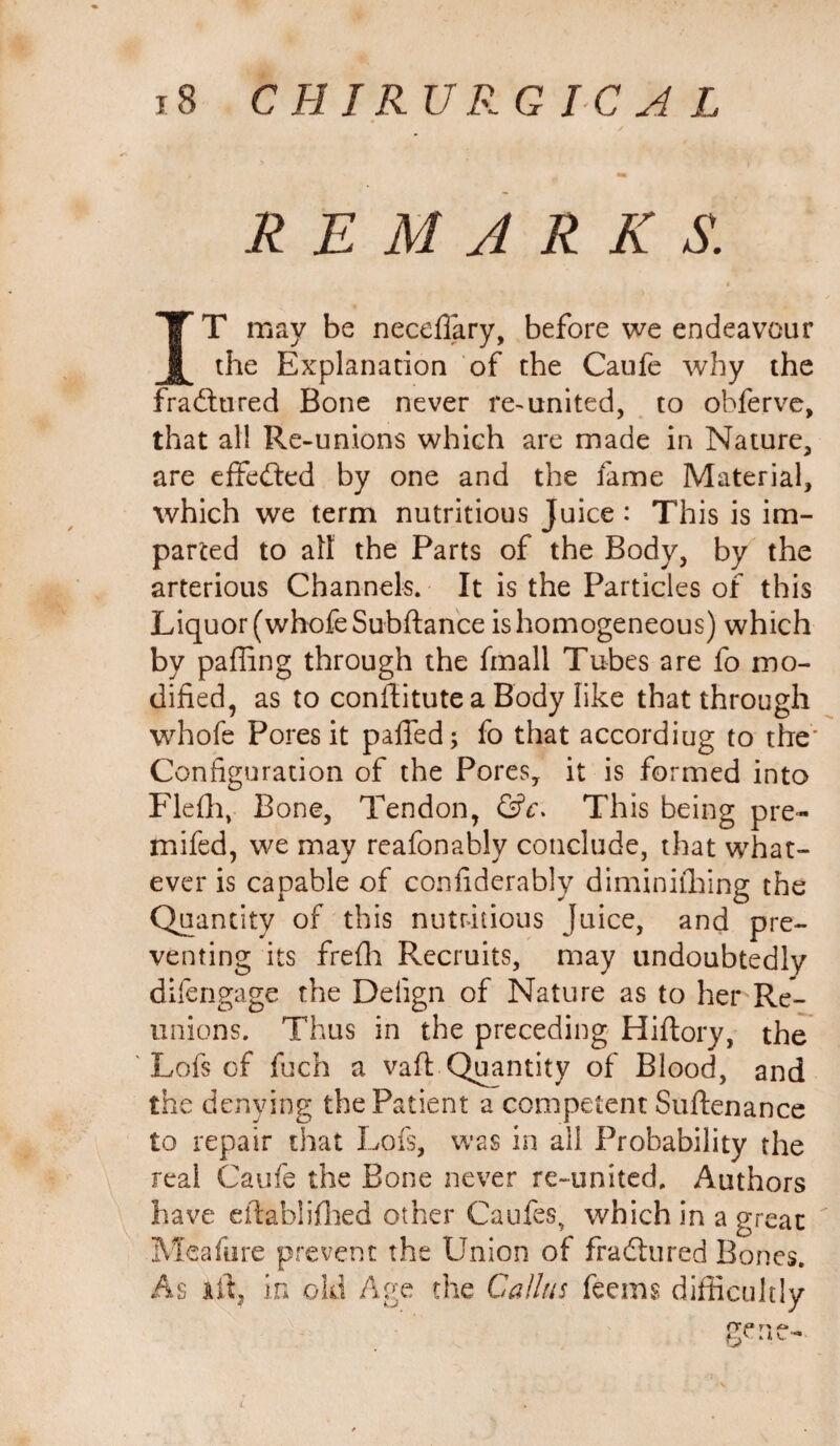 REMARK S. IT may be neceffary, before we endeavour the Explanation of the Caufe why the fradtured Bone never re-united, to obferve, that all Re-unions which are made in Nature, are effected by one and the fame Material, which we term nutritious Juice: This is im¬ parted to all the Parts of the Body, by the arterious Channels. It is the Particles of this Liquor (whofeSubftance is homogeneous) which by paffing through the fmall Tubes are fo mo¬ dified, as to conflitute a Body like that through whofe Pores it palled; fo that accordiug to the' Configuration of the Pores, it is formed into Flefh, Bone, Tendon, &c. This being pre- mifed, we may reafonably conclude, that what¬ ever is capable of confiderably diminithing the Quantity of this nutritious Juice, and pre¬ venting its frefh Recruits, may undoubtedly difengage the Deiign of Nature as to her Re¬ unions. Thus in the preceding Hiflory, the Lofs of fuch a vafl: Quantity of Blood, and the denying the Patient a competent Suftenance to repair that Lofs, was in all Probability the real Caufe the Bone never re-united. Authors have eftablifhed other Caufes, which in a great Meafure prevent the Union of fradtured Bones. As il\ in old Age the Callus feems difficultly