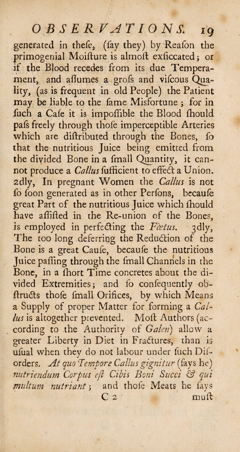 generated in thefe? (fay they) by Reafon the primogenial Moifture is almoft exficcated; or if the Blood recedes from its due Tempera- ment, and adumes a grofs and vifcous Qua¬ lity, (as is frequent in old People) the Patient may be liable to the fame Misfortune ; for in fuch a Cafe it is impodible the Blood fhould pafs freely through thofe imperceptible Arteries which are diftributed through the Bones, fo that the nutritious Juice being emitted from the divided Bone in a fmall Quantity, it can¬ not produce a Callus fufficient to effedt a Union* adly, In pregnant Women the Callus is not fo foon generated as in other Perfons, becaufe great Part of the nutritious Juice which fhould have adided in the Re-union of the Bones, is employed in perfecting the Fcetus. 3dly, The too long deferring the Reduction of the Bone is a great Caufe, becaufe the nutritious Juice paffing through the fmall Channels in the Bone, in a fhort Time concretes about the di¬ vided Extremities; and fo confequently ob- ftrudts thofe fmall Orifices, by which Means a Supply of proper Matter for forming a Cal¬ lus is altogether prevented. Mod: Authors (ac¬ cording to the Authority of Galen) allow a greater Liberty in Diet in Fradtures, than is ufual when they do not labour under fuch Dif- J orders. At quo Fempore Callus gignitur (fays he) nutriendum Corpus eft Cibis Boni Sued & qui milium nutriant; and thofe Meats he fays C 2 mu ft