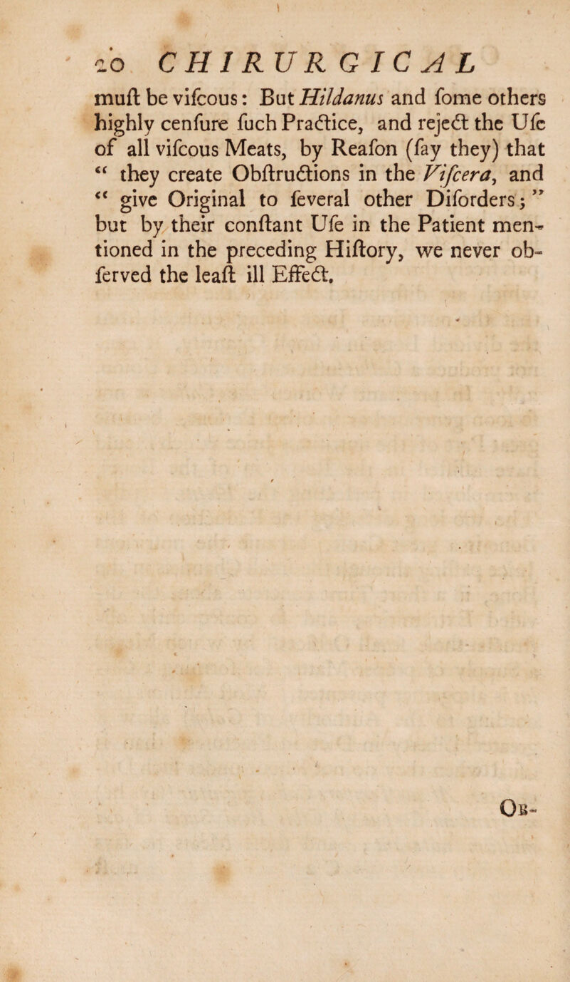 i'o CHIRURG ICAL muft be vifcous: But Hildanus and fome others highly cenfure fuch Practice, and rejedt the Ufe of all vifcous Meats, by Reafon (fay they) that “ they create Obftrudtions in the Vifcera, and <c give Original to feveral other Diforders; but by their conftant Ufe in the Patient men¬ tioned in the preceding Hiftory, we never ob- ferved the leaft ill Effedt.