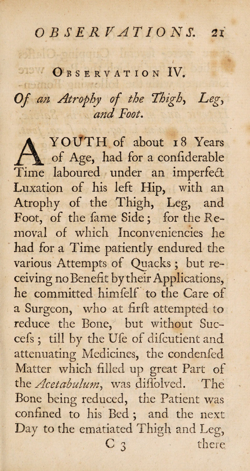 Observation IV. 0/ an Atrophy of the Thigh, A YOUTH of about 18 Years of Age, had for a confiderable Time laboured under an imperfedt Luxation of his left Hip, with an Atrophy of the Thigh, Leg, and Foot, of the lame Side; for the Re¬ moval of which Inconveniencies he had for a Time patiently endured the various Attempts of Quacks; but re¬ ceiving no Benefit by their Applications, he committed himfelf to the Care of a Surgeon, who at firft attempted to reduce the Bone/ but without Suc- cefs; till by the Ufe of difcutient and attenuating Medicines, the condenfed Matter which filled up great Part of the Acetabulum, was diilblved. The Bone being reduced, the Patient was confined to his Bed ; and the next Day to the ematiated Thigh and Leg, C 3 there