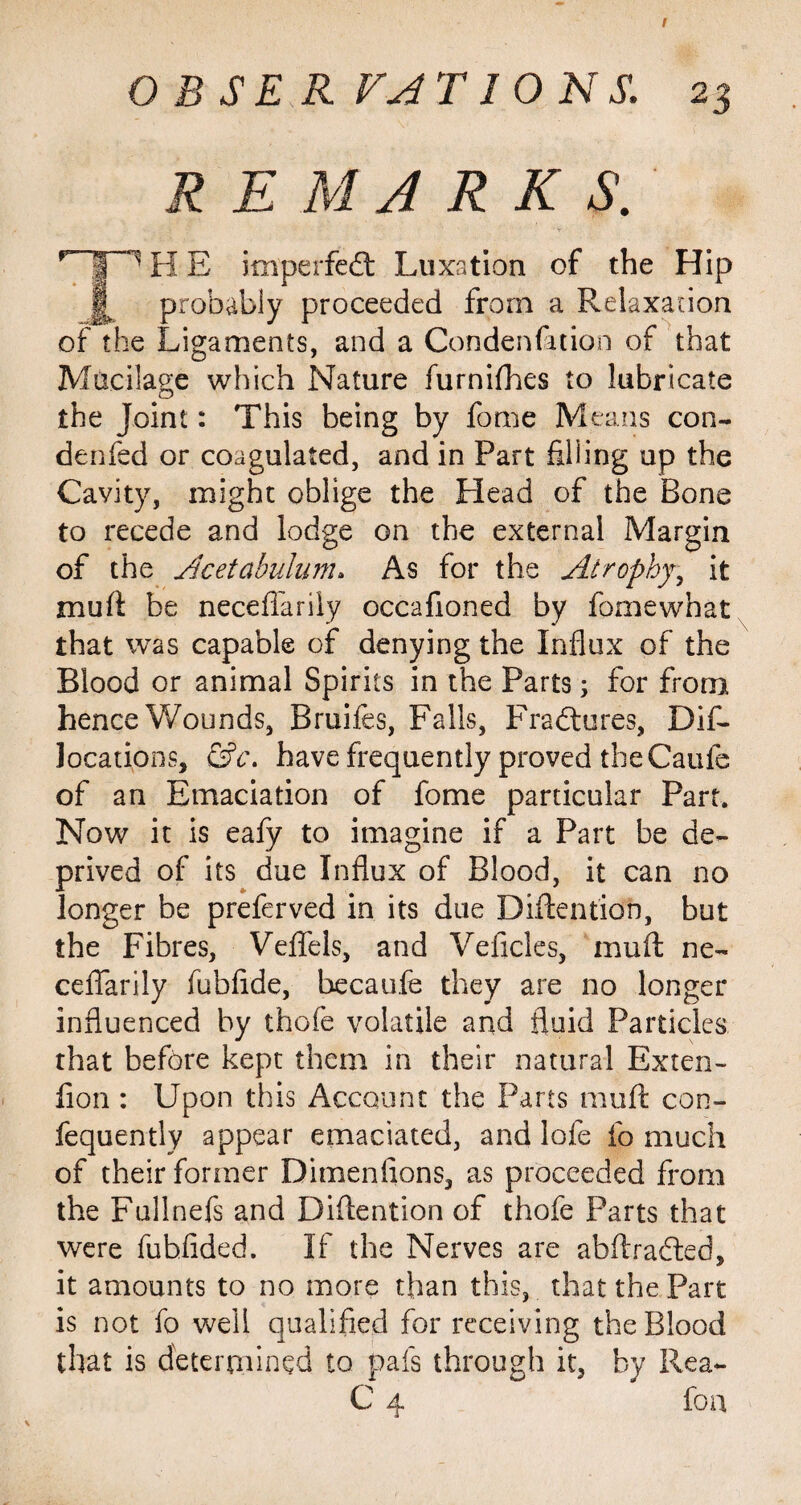 I OBSERVATIONS. 23 REMARKS. p”¥~1 H E imperfect Luxation of the Hip probably proceeded from a Relaxation of the Ligaments, and a Condenfttion of that Mucilage which Nature furnifhes to lubricate the Joint: This being by fome Means con- denfed or coagulated, and in Part filling up the Cavity, might oblige the Head of the Bone to recede and lodge on the external Margin of the Acetabulum» As for the Atrophy, it muft be neceffarily occafioned by fome what that was capable of denying the Influx of the Blood or animal Spirits in the Parts; for from hence Wounds, Bruifes, Falls, Fradtures, Dif- locations, &c\ have frequently proved the Caufe of an Emaciation of fome particular Part. Now it is eafy to imagine if a Part be de¬ prived of its due Influx of Blood, it can no longer be preferved in its due Diftention, but the Fibres, Veflfels, and Vehicles, muft ne- ceflfarily fubflde, becaufe they are no longer influenced by thole volatile and fluid Particles that before kept them in their natural Exten- fion : Upon this Account the Parts muft con- fequently appear emaciated, and lofe fo much of their former Dimenflons, as proceeded from the Fullnefs and Diftention of thofe Parts that were fubfided. If the Nerves are abftradted, it amounts to no more than this, that the Part is not fo well qualified for receiving the Blood that is determined to pals through it, by Rea- C 4 foa