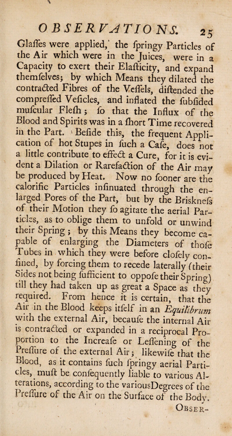 Glafles were applied,' the fpringy Particles of the Air which were in the Juices, were in a Capacity to exert their Elafticity, and expand themfelves; by which Means they dilated the contra&ed Fibres of the VelTels, diftended the comprefled Veficles, and inflated the fubfided mufcular Flelh; fo that the Influx of the Blood and Spirits was in a fhort Time recovered in the Part. > Befide this, the frequent Appli¬ cation of hot Stupes in fuch a Cafe, does not a little contribute to effeCt a Cure, for it is evi¬ dent a Dilation or Rarefaction of the Air may be produced by Heat. Now no fooner are the calorific Particles infinuated through the en¬ larged Pores of the Part, but by the Brisknefs of their Motion they fo agitate the aerial Par¬ ticles, as to oblige them to unfold or unwind their Spring ; by this Means they become ca¬ pable of enlarging the Diameters of thole Tubes in which they were before clofely con¬ fined, by forcing them to recede laterally ('their Sides not being fufficient to oppofe their Spring) till they had taken up as great a Space as they required. From hence it is certain, that the Au in the Blood keeps itself in an yuttibvum with the external Air, becaufe the internal Air is contracted or expanded in a reciprocal Pro¬ portion to the Increale or Lellening of the Preffure of the external Air; likewife that the Blood, as it contains fuch fpringy aerial Parti¬ cles, muft be confequently liable to various Al¬ terations, according to the variousDegrees of the Preflure of the Air on the Surface of the Body.