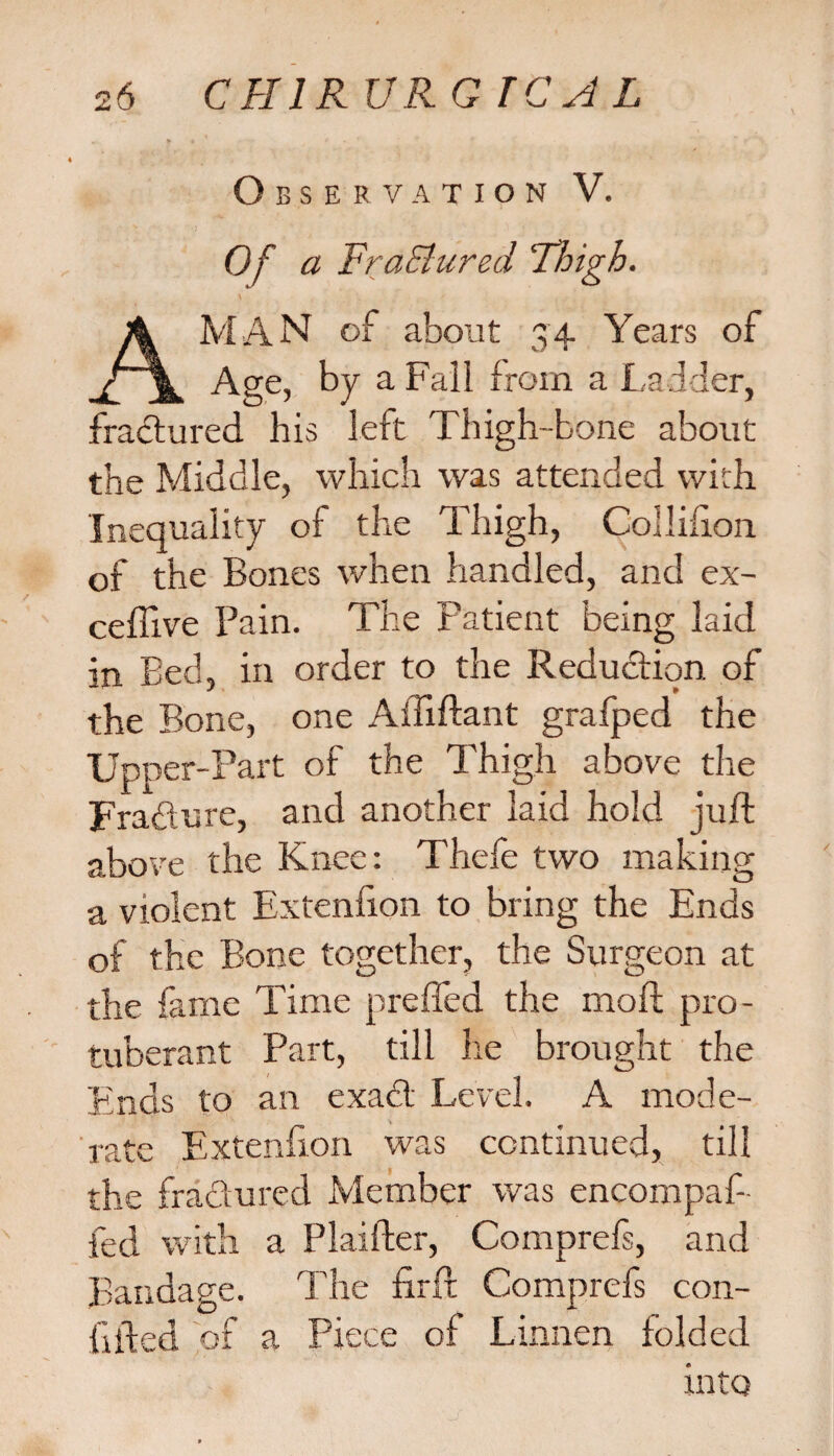 Observation V. Of a Fra&ured 'Thigh. A MAN of about 34 Years of Age, by a Fall from a Ladder, fractured his left Thigh-bone about the Middle, which was attended with Inequality of the Thigh, Colliiion of the Bones when handled, and ex- ceffive Pain. The Patient being laid in Bed, in order to the Reduction of the Bone, one Aififtant grafped the Upper-Part of the Thigh above the Fradure, and another laid hold juft above the Knee: Thefe two making a violent Extenfion to bring the Ends of the Bone together, the Surgeon at the fame Time prefled the moft pro¬ tuberant Part, till he brought the Finds to an exad Level. A mode¬ rate Extenfion was continued, till the fradured Member was encompaf- fed with a Plaifter, Comprefs, and Bandage. The ftrft Comprefs con- lifted of a Piece of Linnen folded into