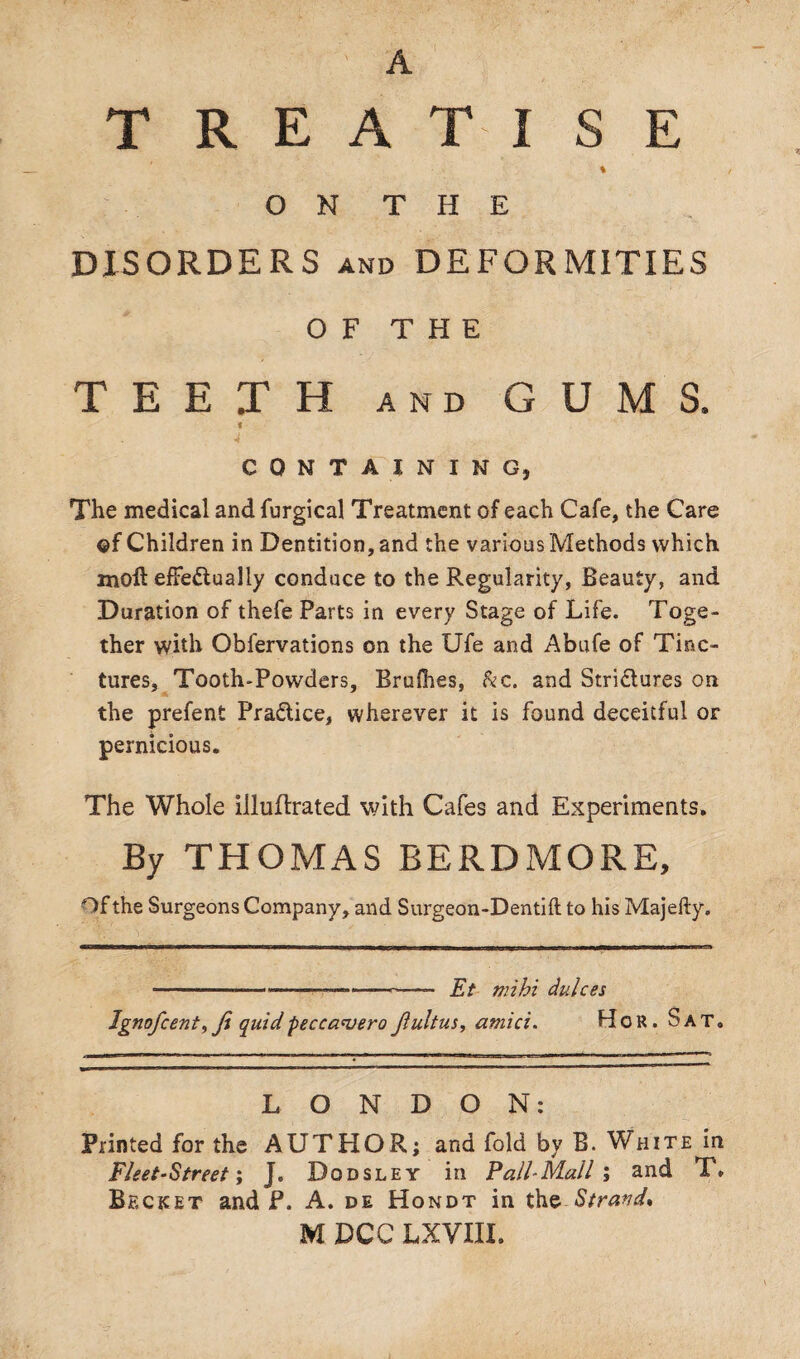 A TREATISE % O N T H E DISORDERS and DEFORMITIES OF THE TEETH and GUMS. 6 CONTAINING, The medical and furgical Treatment of each Cafe, the Care ©f Children in Dentition, and the various Methods which moll effectually conduce to the Regularity, Beauty, and Duration of thefe Parts in every Stage of Life. Toge¬ ther with Obfervations on the Ufe and Abufe of Tinc¬ tures, Tooth-Powders, Brufhes, &c. and Strictures on the prefent Practice, wherever it is found deceitful or pernicious. The Whole illuftrated with Cafes and Experiments. By THOMAS BERDMORE, Of the Surgeons Company, and Surgeon-Dentiftto his Majefty. -—,--—-<—- Et nrihi dulces Ignofcenty ji quid peccavero jluitus, amici. Hgr. Sat. LONDON: Printed for the AUTHOR; and fold by B. White in Fleet-Street; J, Dodsley in Pall-Mall ; and T» Becket and P. A. de Hondt in the Strand* M DCC LXVIII.
