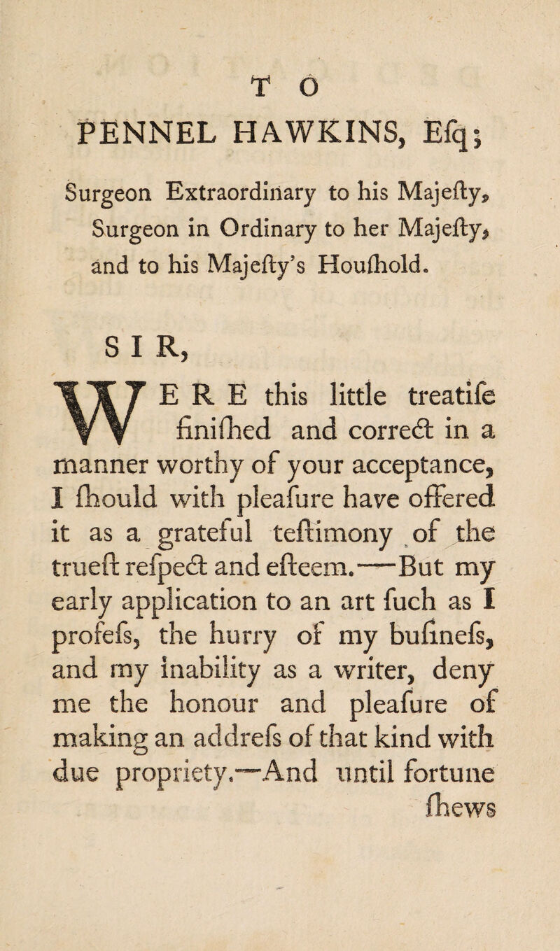FENNEL HAWKINS, Efq; Surgeon Extraordinary to his Majefty* Surgeon in Ordinary to her Majefty, and to his Majefty’s Houihold. S I R, WERE this little treatife finifhed and corredt in a manner worthy of your acceptance, I fhould with pleafure have offered it as a grateful teftimony of the trueft refpedt and efteem.—But my early application to an art fuch as I profefs, the hurry of my bufmefs, and my inability as a writer, deny me the honour and pleafure of making an add refs of that kind with due propriety.—And until fortune fhews