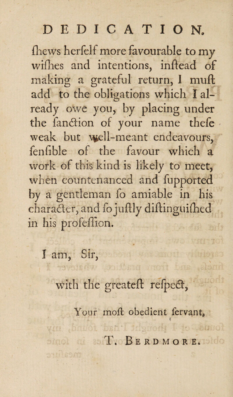 DEDICATION. fhews herfelf more favourable to my wifhes and intentions, inftead of making a grateful return, I mull add to the obligations which I al¬ ready owe you, by placing under the fan&ion of your name thefe weak but ^ell-meant endeavours, fenlible ol the favour which a work of this kind is likely to meet, when countenanced and fupported by a gentleman fo amiable in his character, and fojuffly diftinguifhed in his profeffion. A I am, Sir, with the greateft refpedt, Your moft obedient fervant,  ' * f ■ / ■/> ^ I.. ■ a * T. Berdmore.