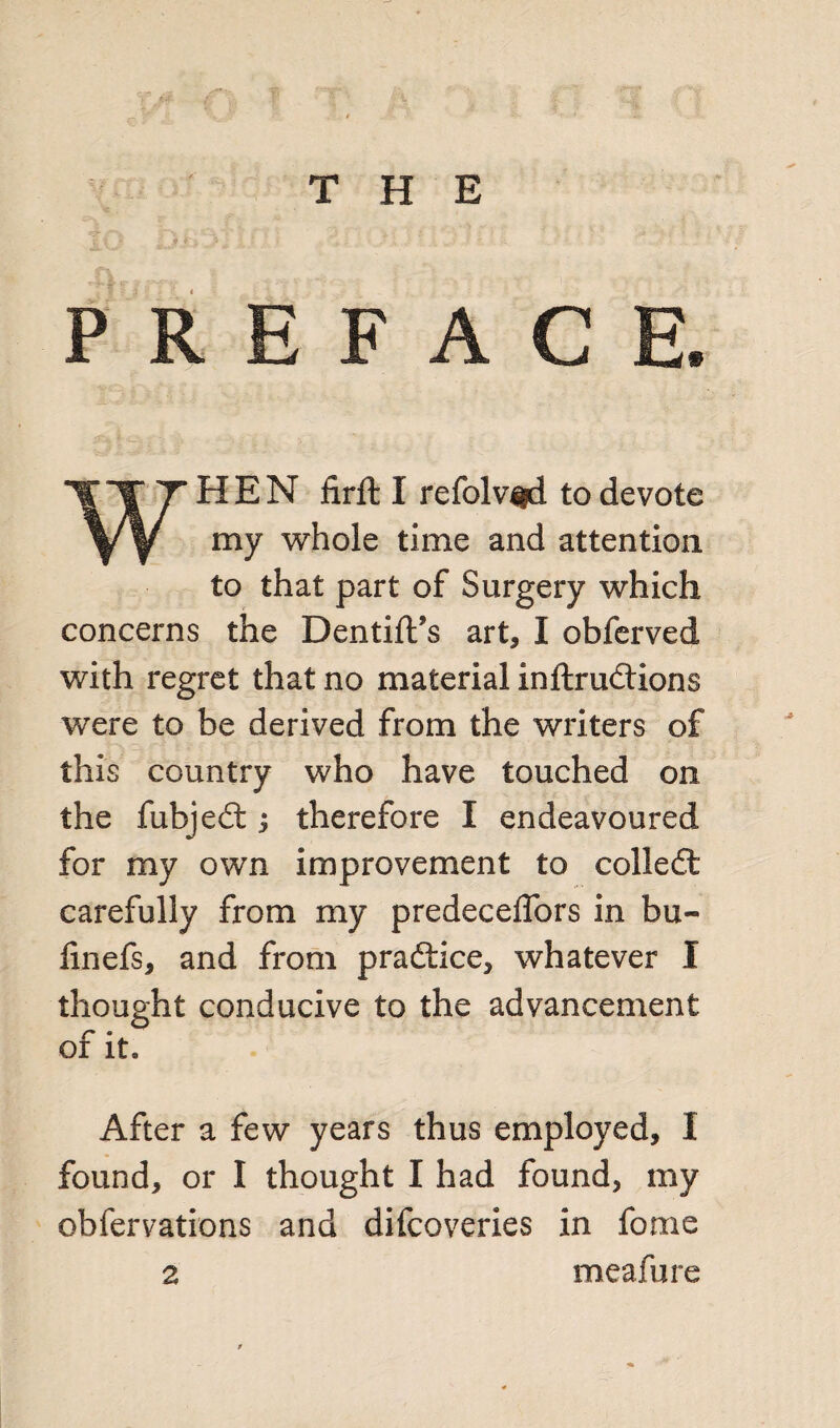 PREFACE. WHEN firfl I refolv^d to devote my whole time and attention to that part of Surgery which concerns the Dentift’s art, I obferved with regret that no material inftrudtions Vfere to be derived from the writers of this country who have touched on the fubjedt; therefore I endeavoured for my own improvement to colledt carefully from my predeceflors in bu~ iinefs, and from practice, whatever I thought conducive to the advancement of it* After a few years thus employed, I found, or I thought I had found, my obfervations and difcoveries in forae meafure