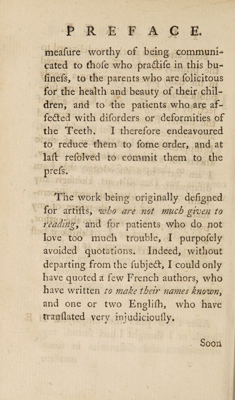 meafure worthy of being communi¬ cated to thofe who pradtife in this bu- finefs, to the parents who are folicitous for the health and beauty of their chil- * dren, and to the patients who are af~ fedted with diforders or deformities of the Teeth. I therefore endeavoured to reduce them to fome order, and at laft tefolved to commit them to the prefs. The work being originally defigned for artifts, who are not much given to reading, and for patients who do not love too much trouble, I purpofely avoided quotations. Indeed, without departing from the fubjedt, I could only have quoted a few French authors, who have written to make their names known, and one or two Englifh, who have tranflated very, injudicioufly. Soon