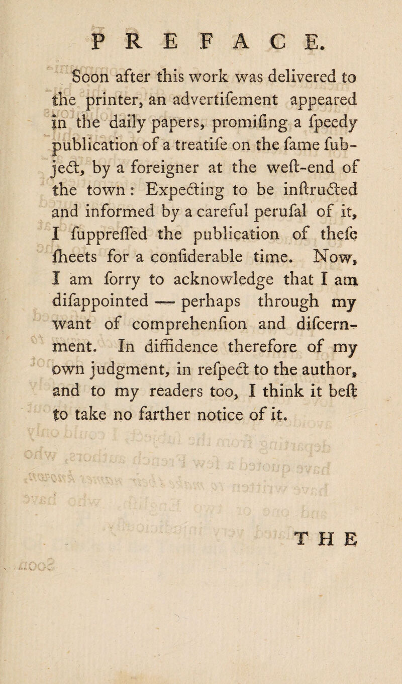 Soon after this work was delivered to the printer, an advertifement appeared in the daily papers, promifing a fpeedy publication of a treatife on the fame fub- jedt, by a foreigner at the weft-end of the town: Expecting to be inftrudted and informed by a careful perufal of it, I fupprefled the publication of thefe fheets for a confiderable time. Now, I am forry to acknowledge that I ant difappointed — perhaps through my want of comprehenfton and difcern- ment. In diffidence therefore of my own judgment, in refpect to the author, and to my readers too, I think it beft to take no farther notice of it. THE