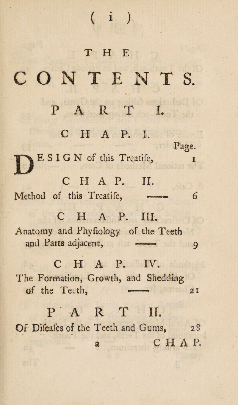 THE CONTENTS. • __ — PART I. C H A P. I. E S I G N of this Treatife, CHAP. IX. Method of this Treatife, CHAP. XIX. Anatomy and Phyfiology of the Teeth and Parts adjacent, — ^ CHAP. XV. The Formation, Growth, and Shedding of the Teeth, -—— 21 PART II. Of Difeafes of the Teeth and Gums, 28 a C H A P. Page. 1 6