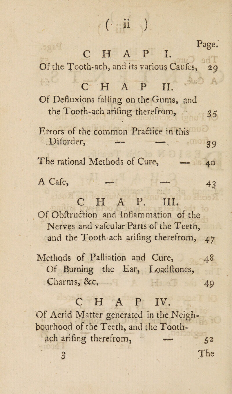 Page, C H A P I. Of the Tooth-ach, and its various Caufes, 29 CHAP IL Of Defluxions Falling on the Gums, and the Tooth-ach arifing therefrom, 35 Errors of the common Praftice in this Diforder, — —, 39 The rational Methods of Cure, — 40 A Cafe, — — 43 , C PI A P. III. Of ObftrudMon and Inflammation of the Nerves and vafeular Parts of the Teeth, and the Tooth-ach arifing therefrom, 47 Methods of Palliation and Cure, 48 Of Burning the Ear, Loadftones, Charms, &c, 49 CHAP IV. Of Acrid Matter generated in the Neigh¬ bourhood of the Teeth, and the Tooth- ach arifing therefrom, — 52 3 The