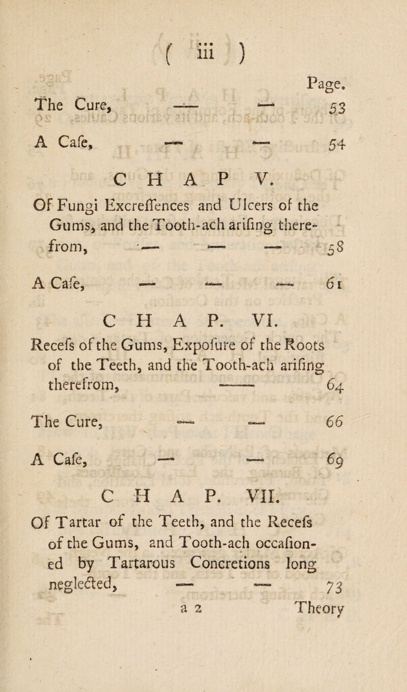 Page. 53 v j? ^ The Cure, A Cafe, —**■ 54 CHAP Ve OF Fungi ExcrefTences and Ulcers of the Gums, and the Tooth-ach arifmg there** from, *—■ — 58 A Cafe, — ~~ -—61 CHAP. VI. Recefs of the Gums, Expofure of the Roots of the Teeth, and the Tooth-ach arifmg therefrom. 64 The Cure, ~ — 66 A Cafe, — —- % C H A P. VII. Of Tartar of the Teeth, and the Recefs of the Gums, and Tooth-ach occafion- ed by Tartarous Concretions long negledted, — — 73 Theory a 2