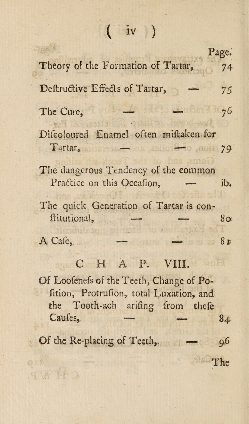 Page. Theory of the Formation of Tartar, 74 Deflru&ive Effe&s of Tartar, — 75 The Cure, — — 76 f . ' -■ Difeoloured Enamel often miftaken for Tartar, ~ — 79 The dangerous Tendency of the common Practice on this Occafion, — ib. The quick Generation of Tartar is con- ftitutional, — — 8o> A Cafe, — — 81 C H A P. VIII. Of Loofenefs of the Teeth, Change of Po¬ litico, Protrulion, total Luxation, and the Tooth-ach ariling from theft Caufes, ~ ~ 84 OF the Re-placing of Teeth, ~ 96
