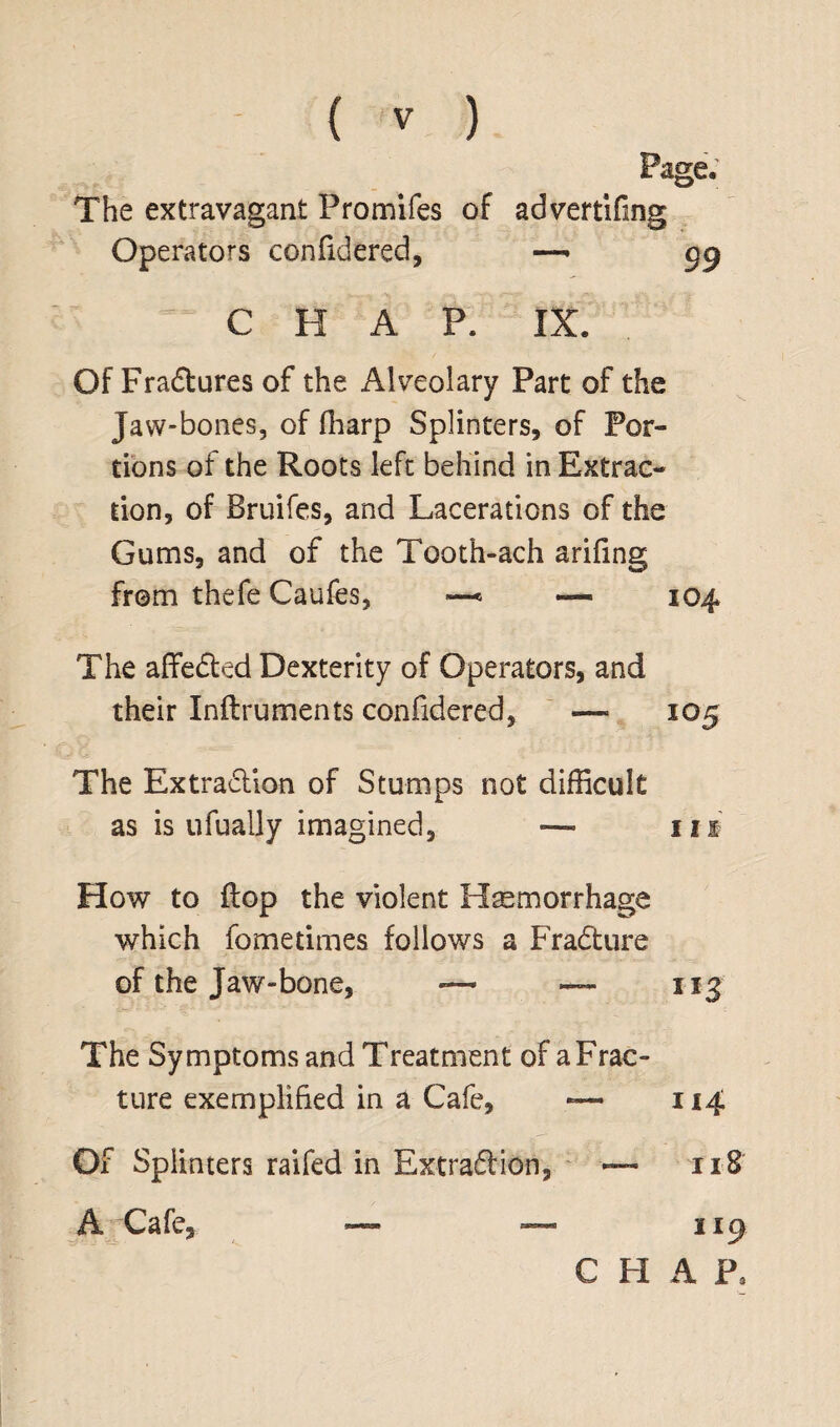 Page. The extravagant Pro miles of advertifmg Operators confidered, —- gg C H A P. IX. Of Fradtures of the Alveolary Part of the Jaw-bones, of fharp Splinters, of Por¬ tions of the Roots left behind in Extrac¬ tion, of Bruifes, and Lacerations of the Gums, and of the Tooth-ach arifing from thefe Caufes, —< — 104 The affeded Dexterity of Operators, and their Inftruments confidered, —- 105 The Extradion of Stumps not difficult as is ufually imagined, — in How to flop the violent Haemorrhage which fo me times follows a Fradure of the Jaw-bone, -— — 113 The Symptoms and Treatment of a Frac¬ ture exemplified in a Cafe, 11.4 Of Splinters raifed in Extradion, — 118 A Cafe, — — 119 C H A p3