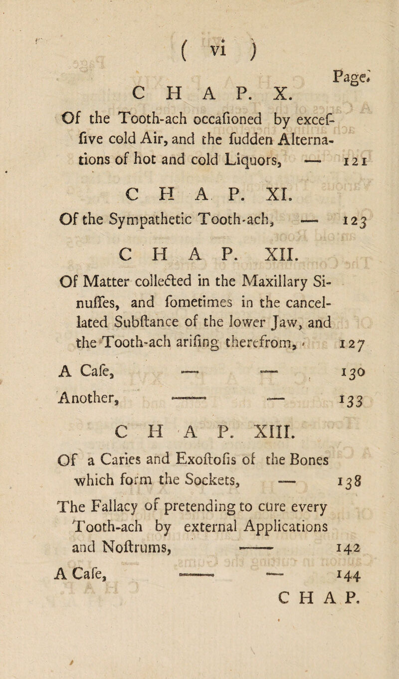 * \ Page* CHAP. X. Of the Tooth-ach occafioned by excef five celd Air, and the fudden Alterna¬ tions of hot and cold Liquors, — 121 C H A P. XL Of the Sympathetic Tooth-ach, 12 3 C IT A P. XII. Of Matter colledfed in the Maxillary Si- nufifes, and fometimes in the cancel¬ lated Subftance of the lower Jaw, and the Tooth-ach arifing therefrom, * 127 A Cafe, — — Another, —- -— 130 *33 C H A P. XIII. Of a Caries and Exoftofis of the Bones which form the Sockets, — 138 The Fallacy of pretending to cure every Tooth-ach by external Applications and Noftrums, —— 142 A Cafe, “~ r44