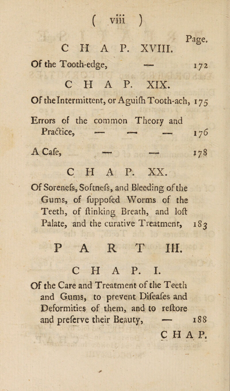 ( V1H ) >| ; d&fl 1 | ■ ; ' p C H A P. XVIII. Page, Of the Tooth-edge, -— 172 CHAP. XIX. Of thelntermittent, or AguifliTooth-ach, 175 Errors of the common Theory and Practice* % — — — 176 A Cafe* — — 178 C H A P. XX. Of Sorenefs, Softnefs, and Bleeding of the Gums* of fuppofed Worms of the Teeth* of '(linking Breath, and loft Palate* and the curative Treatment, 183 FAR T III. CHAP. I. OF the Care and Treatment of the Teeth and Gums, to prevent Difeafes and Deformities of them, and to reftore and preferve their Beauty, — 188 C H A P, *