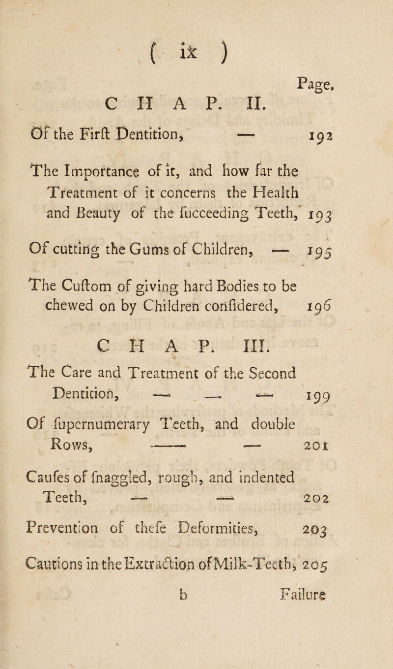 Page. C H A P. II. Of the Firft Dentition, — 192 The Importance of it, and how far the Treatment of it concerns the Health and Beauty of the fucceeding Teeth, 193 V Of cutting the Gums of Children, — 195 The Cuftom of giving hard Bodies to be chewed on by Children corifidered, 196 CHAP. III. V The Care and Treatment of the Second D entition, —■ —, — 199 Of fupernumerary Teeth, and double Rows, -. — 201. Caufes of fnaggled, rough, and indented Teeth, — — 202 Prevention of thefe Deformities, 203 Cautions in the Extraction oIMilk-Teethf 205 b Failure