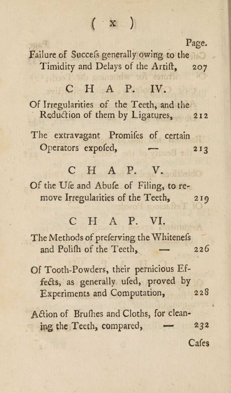 Page. Failure of Succefs generally owing to the Timidity and Delays of the Artift, 207 C H A P. IV. Of Irregularities of the Teeth, and the Reduction of them by Ligatures, 212 / The extravagant Promifes of certain Operators expofed, .— 213 C H A P. V. Of the Ufe and Abufe of Filing, to re¬ move Irregularities of the Teeth, 219 C H A P. VI. The Methods of preferving the Whitenefs and Polifh of the Teeth, — 226 Of Tooth-Powders, their pernicious Ef¬ fects, as generally ufed, proved by Experiments and Computation, 228 A&ion of Brufhes and Cloths, for clean¬ ing the Teeth, compared, — 232 Cafes