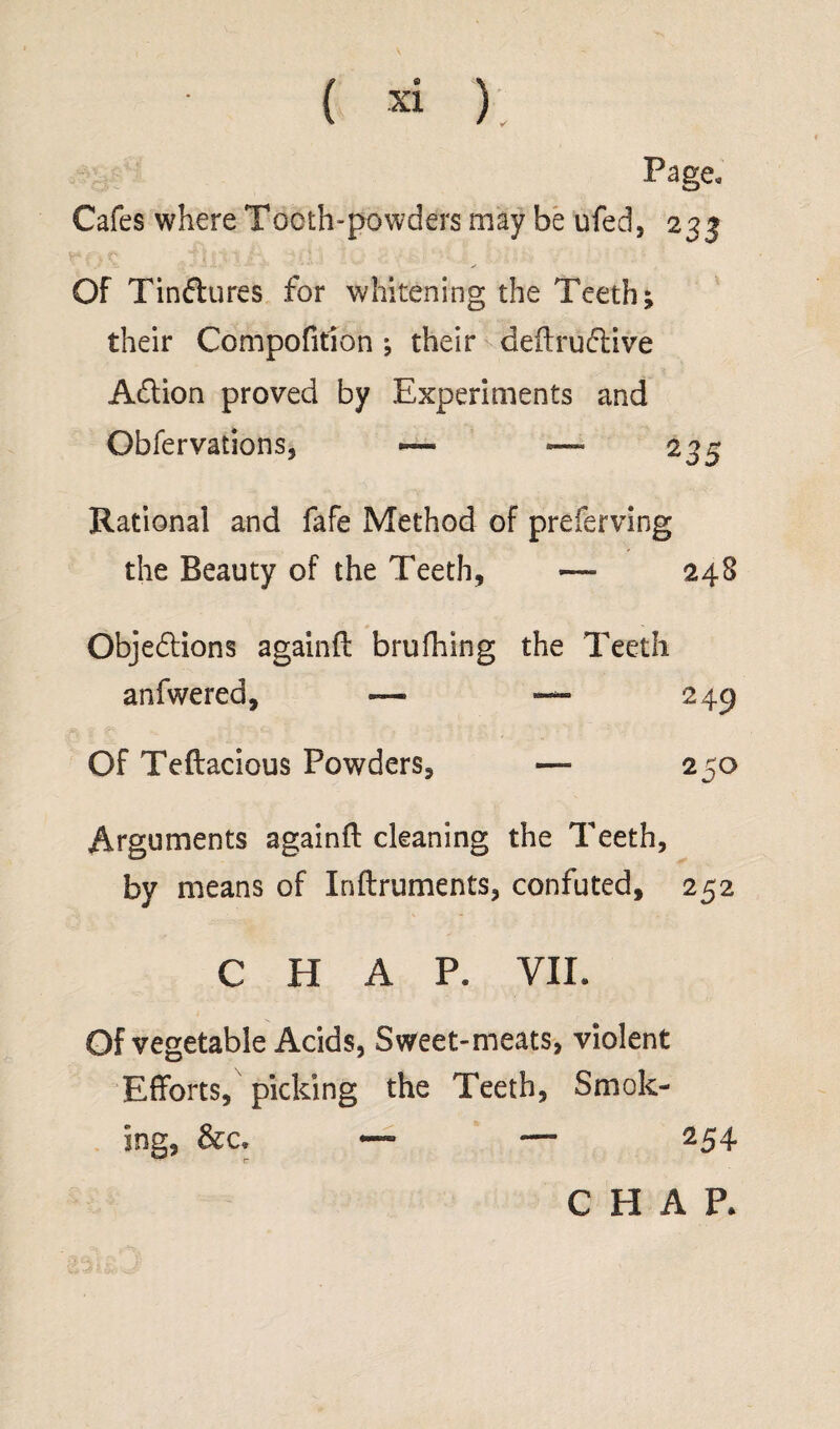 Page* Cafes where Tooth-powders may be ufed, 233 Of Tin&ures for whitening the Teeth; their Compofition ; their deftru&ive Adtion proved by Experiments and Obfervations, ~ — 235 Rational and fafe Method of preferving the Beauty of the Teeth, — 248 Objections againft brufhing the Teeth anfwered, — — 249 Of Teftacious Powders, — 250 Arguments a gain ft cleaning the Teeth, by means of Inftruments, confuted, 252 CHAP. VII. Of vegetable Acids, Sweet-meats, violent Efforts, picking the Teeth, Smok¬ ing, &c, — —■ 254