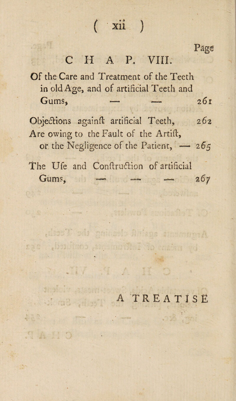 Pag€ C H A P. VIII. Of the Care and Treatment of the Teeth in old Age* and of artificial Teeth and Gums* — — 2 61 Objections againft artificial Teeth, 262 Are owing to the Fault of the Artift, or the Negligence of the Patient, — 265 The Ufe and Coniftruflion of artificial Gums, — » 26/ A TREATISE