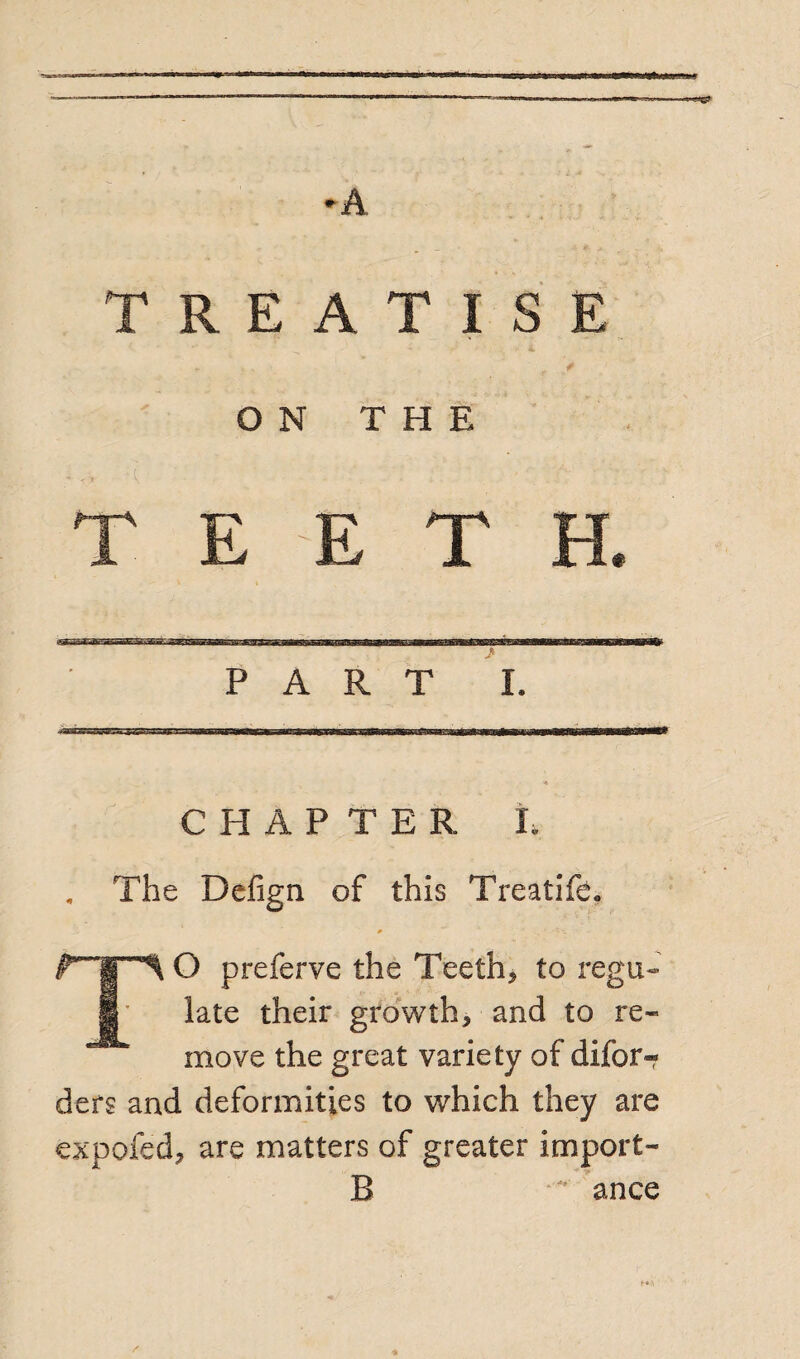 ■- —■«» ' HTO-.T.— ♦A TREATISE ON THE T E E T El. PART I. C PI A P T E R I. . The Defign. of this Treatifeo 0 TO preferve the Teeth* to regu¬ late their growth* and to re¬ move the great variety of difor- ders and deformities to which they are expofed* are matters of greater import- B ance