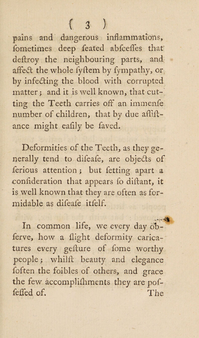 pains and dangerous inflammations, femetimes deep feated abfceffes that deftroy the neighbouring parts, and affedt the whole fyftem by fympathy, or. by infedting the blood with corrupted matter; and it is well known, that cut¬ ting the Teeth carries off an immenfe number of children, that by due affift- ance might eafily be faved* Deformities of the Teeth, as they ge¬ nerally tend to difeafe, are objedts of ferious attention ; but fetting apart a consideration that appears fo diftant, it is well known that they are often as for¬ midable as difeafe itfelf. In common life, we every day ob~ ferve, how a flight deformity carica¬ tures every gefture of fome worthy people; whilft beauty and elegance foften the foibles of others, and grace the few accomplilhments they are pof- feffed of. The