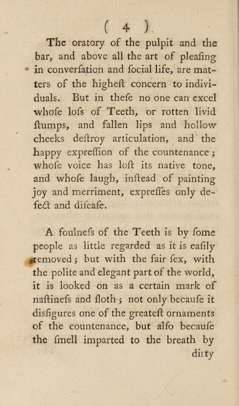 The oratory of the pulpit and the bar, and above all the art of pleafing In converfation and focial life, are mat- ters of the higheft concern to indivi¬ duals* But in thefe no one can excel whofe lofs of Teeth, or rotten livid flumps, and fallen lips and hollow cheeks deftroy articulation, and the happy expreffion of the countenance; whofe voice has loft its native tone, and whofe laugh, inftead of painting joy and merriment, expreffes only de- fed: and difeafe. A foulnefs of the Teeth is by fome people as little regarded as it is eafily ^removed 5 but with the fair fex, with the polite and elegant part of the world, it is looked on as a certain mark of naftinefs and doth ; not only becaufe it disfigures one of the greateft ornaments of the countenance, but alfo becaufe the fmell imparted to the breath by dirty
