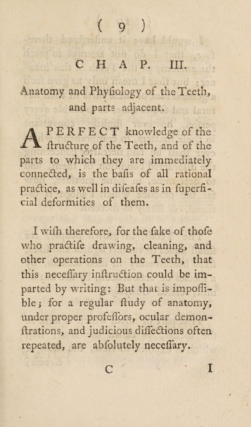 CHAP. HI. Anatomy and Phyfiology of the Teeth, and parts adjacent. PERFECT knowledge of the d. a. fixudfure of the Teeth, and of the <o- parts to which they are immediately connected, is the bads of all rational practice, as well in difeafes as in fuperfi- eial deformities of them. I wifh therefore, for the fake of thofe who pradtife drawing, cleaning, and other operations on the Teeth, that this neceffary inflxudtion could be im¬ parted by writing: But that is impofli- ble for a regular ftudy of anatomy, under proper profeiTors, ocular demon- fixations, and judicious difledtions often repeated, are abfolutely neceffary.