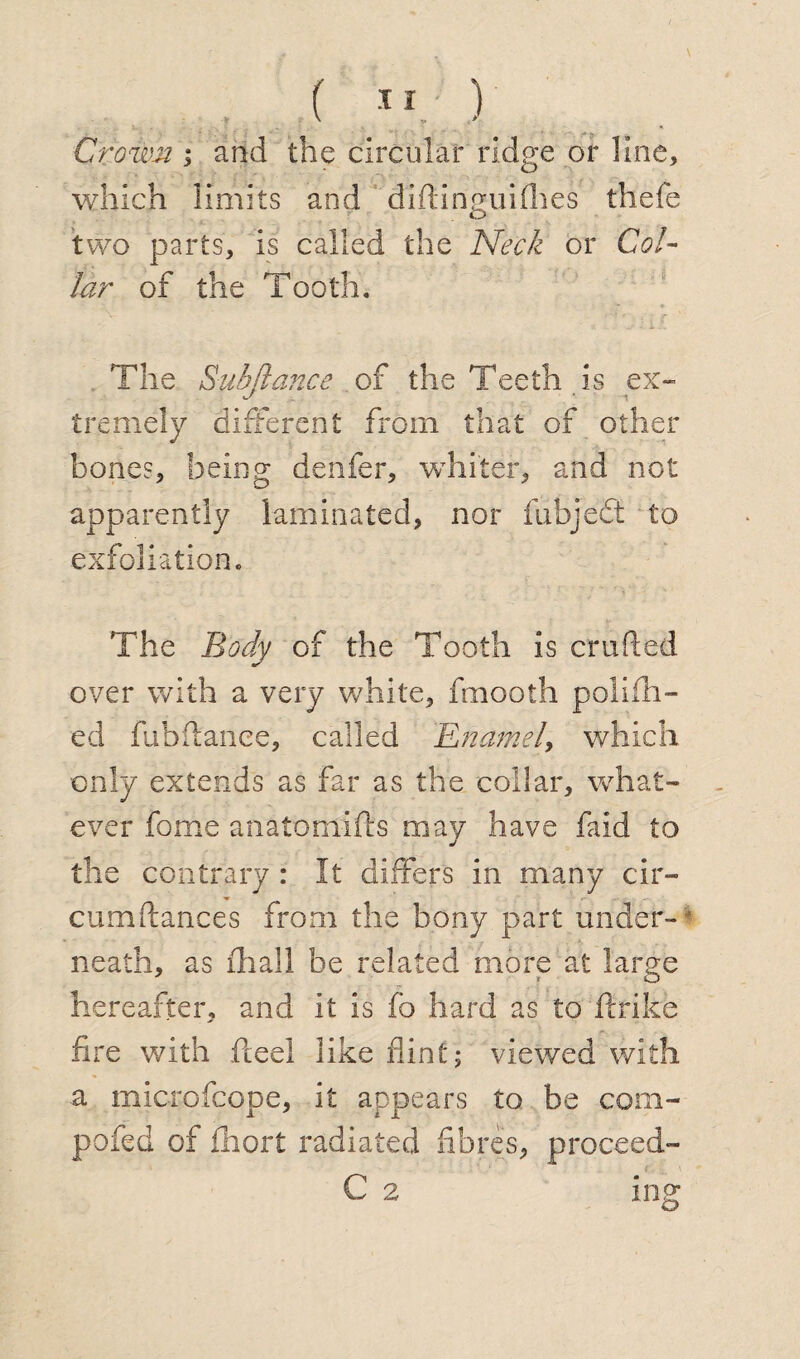 Crown i and the circular ridge or line, which limits and dlftinguifhes thefe two parts, is called the Neck or Col¬ lar of the Tooth. The Subfiance of the Teeth is ex¬ tremely different from that of other bones, being denfer, whiter, and not apparently laminated, nor fubjedt to exfoliation. The Body of the Tooth is crafted over with a very white, fmooth polifh- ed fubftanee, called 'Enamel, which only extends as far as the collar, what¬ ever fome anatomifts may have faid to the contrary : It differs in many cir- cumftances from the bony part under- neath, as fhall be related more at large hereafter, and it is fo hard as to ffrike fire with fteel like flint; viewed with a microfcope, it appears to be com- pofed of fhort radiated fibres, proceed- C 2 ing