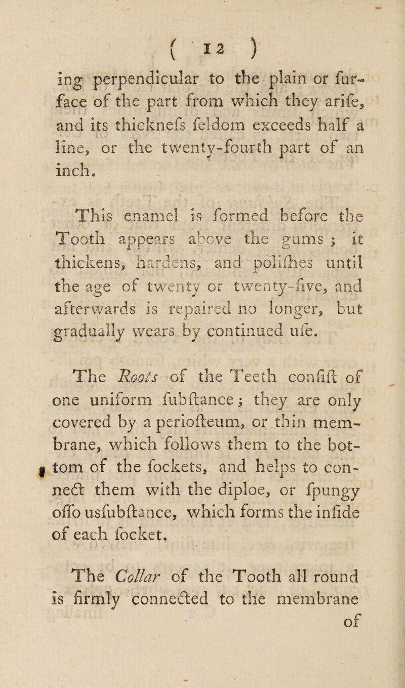 ing perpendicular to the plain or fur- face of the part from which they arife, and its thicknefs feldom exceeds half a line, or the twenty-fourth part of an inch. This enamel is formed before the Tooth appears above the gums ; it thickens, hardens, and polifhes until the age of twenty or twenty-five, and afterwards is repaired no longer, but gradually wears by continued ufe. The Roots of the Teeth confift of one uniform fubftance ; they are only covered by aperiofteum, or thin mem¬ brane, which follows them to the bot¬ tom of the fockets, and helps to con¬ ned them with the diploe, or fpungy oflb usfubftance, which forms the infide of each focket. The Collar of the Tooth all round is firmly conneded to the membrane of