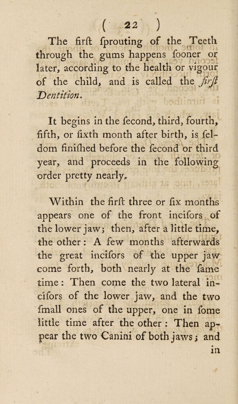 The firft: fprouting of the Teeth through the gums happens fooner or later, according to the health or vigour of the child, and is called the firjl Dentition» It begins in the fecond, third, fourth, fifth, or fixth month after birth, is fel- dom finiftied before the fecond or third year, and proceeds in the following order pretty nearly^ Within the firft three or fix months appears one of the front incifors of the lower jaw; then, after a little time, the other: A few months afterwards the great incifors of the upper jaw come forth, both nearly at the fame time: Then come the two lateral in-* cifors of the lower jaw, and the two fmail ones of the upper, one in fome little time after the other : Then ap¬ pear the two Canini of both jaws; and