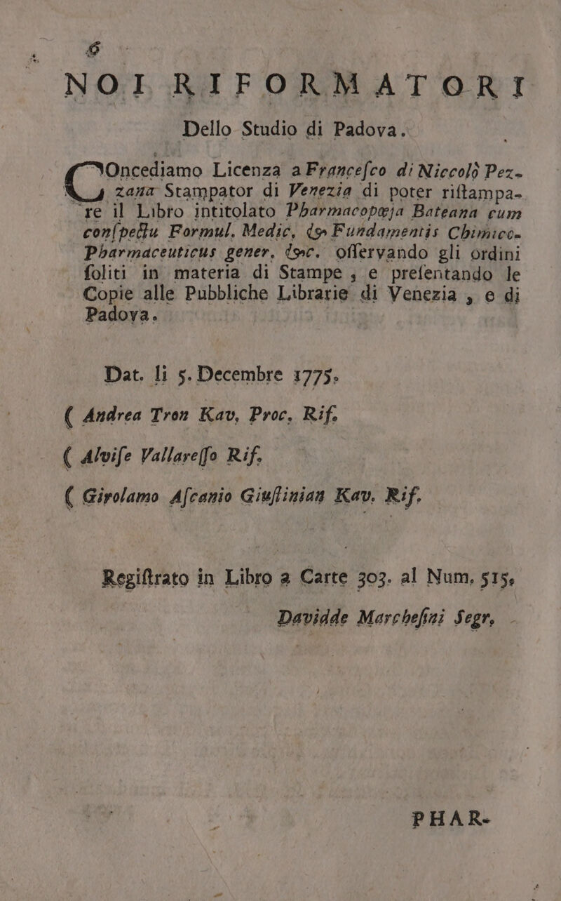 NOI RIFORMATORI Dello Studio di Padova. * Oncediamo Licenza a Francefco. di Niccoló Pez- i4 zana Stampator di Venezia di poter riftampa- -re il Libro intitolato P5armacopyja Bateana cum con(pellu Formul. Medic, d» Fundamemis Cbimiec- Pbarmaceuticus gener. (9c. offervando gli ordini foliti in materia di Stampe , e prefentando le Copie alle Pubbliche Librarie di Venezia , e di Padova. Dat. li 5. Decembre 1775. ( Andrea Tron. Kav, Proc, Rif. ( Alvife Vallare[fo Rif. ( Girolamo A[canio Giuflinian Kav. Rif. Regiftrato in Libro a Carte 5303. al Num, 515, Davidde Marchefai $egr, . PHAR-