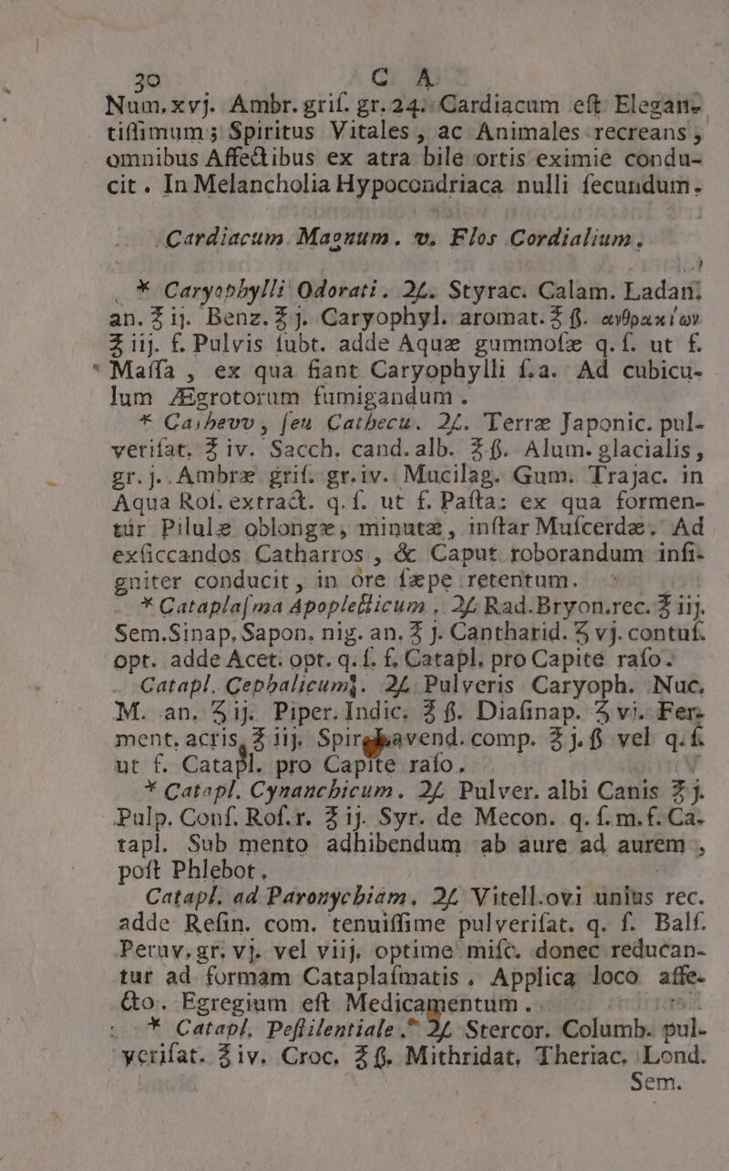 Num,xyj. Ambr. grif. gr. 24: Cardiacum eft Elegane. tiffimum ; Spiritus Vitales , ac Animales recreans , omnibus Affe&amp;ibus ex atra bile ortis eximie condu- cit. In Melancholia Hypocondriaca nulli fecunidum . -Cardiacum. Manum. v. Flos Cordialium., .* Caryoepbylli' Odorati . 22. Styrac. Calam. Ladan; an.Zij Benz.Zj. Caryophyl. aromat. 2 fj. avipax iov Zi £ Pulvis fubt. adde Aque gummotz q.f. ut f£. Maífa , ex qua fiant Caryophylli f;a. Ad cubicu- lum 7Egrotorum fumigandum. * Caibevv , feu Catbecu. 24. 'Terre Japonic. pul- vetifat, Z iv. Sacch. cand.alb. £f. Alum. glacialis, gr.jJ..Ambrz grif. gr.iv. Mucilag. Gum. TraJac. in Aqua Rof. extrad. q.f. ut f. Paíta: ex qua formen- tir Pilule oblongz, minute , inftar Mufcerdz.' Ad ex(üccandos. Catharros , &amp; Caput roborandum infi- gniter conducit, in ore fxpe retentum. ! * Catapla[ma Apoplellicum .. 24; Rad.Bryon.rec. Z iij. Sem.Sinap. Sapon. nig. an. 2 J. Cantharid. 5 vj. contuf. opt. adde Acet. opt. q. f. f. Catapl. pro Capite raífo. Catapl.. Cepbalicumi. 2L. Pulveris. Caryoph. .Nuc. M. an. $ij Piper. Indic. 2 f. Diaüinap. 5 vi. Fer: ment. acris, 3 iij. Spirglyavend. comp. 2j. vel q. f. ut f. Catal. pro Capite raío. V * Catapl. Cynaucbicum. 27 Pulver. albi Canis £j. Pulp. Conf. Rof.r. Z1j. Syr. de Mecon. q.f. m.f. Ca. tapl. Sub mento adhibendum ab aure ad aurem , poft Phlebot., | Catapl. ad Paronycbiaám. 25 Vitell.ovi unius rec. adde Refin. com. tenuiffime pulverifat. q. f. Balf. Peruv.gr. vj. vel viij. optime mifc. donec reducan- tur ad. formam Cataplaímatis, Applica loco affe. Qo. Egregium eft Medicamentum. . trdrsomeot * Catapl, Peflilentiale A Stercor. Columb. pul. Sem.