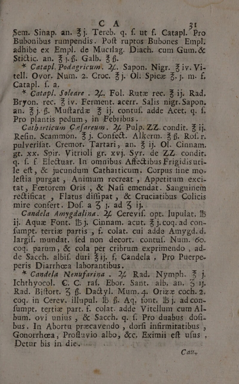 Sem. Sinap. an. 2j. Tereb. q. f. ut f. Catapl.' Pro Bubonibus rumpendis. Poft ruptos Bubones Empl. adhibe ex Empl. de Mucilag. Diach. cum Gum. &amp; Stidic. an. Z . f. Galb. Z $. * Catapl. Podagricum. 2/. Sapon. Nigr. Z iv. Vi- tell. Ovor. Num. 2. Croc. 2j. Ol; Spice 2. j. m. f£, Catapl. f. a. Kk *. Catapl. Soleare . 27. Fol. Rute rec. Z ij. Rad. Bryon. rec. 2 iv. Ferment. acerr. Salis nigr. Sapon. an. 2j. f. Muftarde £ ij contuf. adde Acet. q. f. Pro plantis pedum, in Febribus. | Catbarticum Ce[areum. 24, Pulp. ZZ. condit. Z ij. Refin. Scammón. $ j. Confe&amp;. Alkerm. £ f. Rof. r. pulverifat. Cremor. Tartari, an. $ ij. Ol. Cinnam. gt. xx. Spir. Vitrioli gr. xvj. Syr. de ZZ. condit. q. f. £ Eleduar. In omnibus Affedibus Frigidisuci- le ett, &amp; jucundum Cathaiticum, Corpus tine mo- leftia purgat ,;, Animum recreat , Appetitum exci- tat, Foetorem Oris , &amp; Nafi emendat. Sanguinem redificat , Flatus diflipat , &amp; Cruciatibus Colicis mire confert. Dof. a 5 j. ad 5 ij. | - Candela Amygdalina. 2£ Cereyif. opt. lupulat. 15 ii Aquz Font. ibj. Cinnam. acut. Z j. coq. ad con- fumpt. tertie partis , f. colat. cui adde Amyggd.d. largif. mundat. fed non decort. contuf. Num. '6o. coq. parum, &amp; cola per cribrum exprimendo , ad- de Sacch. albi: duri Z1j. f, Candela , Pro Puerpe- peris Diarrhoea laborantibus, * Candela Nenufarina . 24 Rad. Nymph. 2 j. Ichthyocol. €. C. raf. Ebor. Sant. alb. an. 5 1j. Rad. Biftort. 2 f. Da&amp;àyl. Mum. 4. Orizz coch. 2. coq. in Cerev. illupul. 1b fi. Aq. font. 1b). ad con- fumpt. tertiz part. f. colat. adde Vitellum cum AI- bum. ovi unius , &amp; Sacch. q. f. Pro duabus dofi. bus. In Abortu precavendo , dorfi infirmitatibus , Gonorrhosa, Profluyio albo, &amp;c, Eximii eff ufus , Detür bis inidiesag 5.5. | ' Cat.