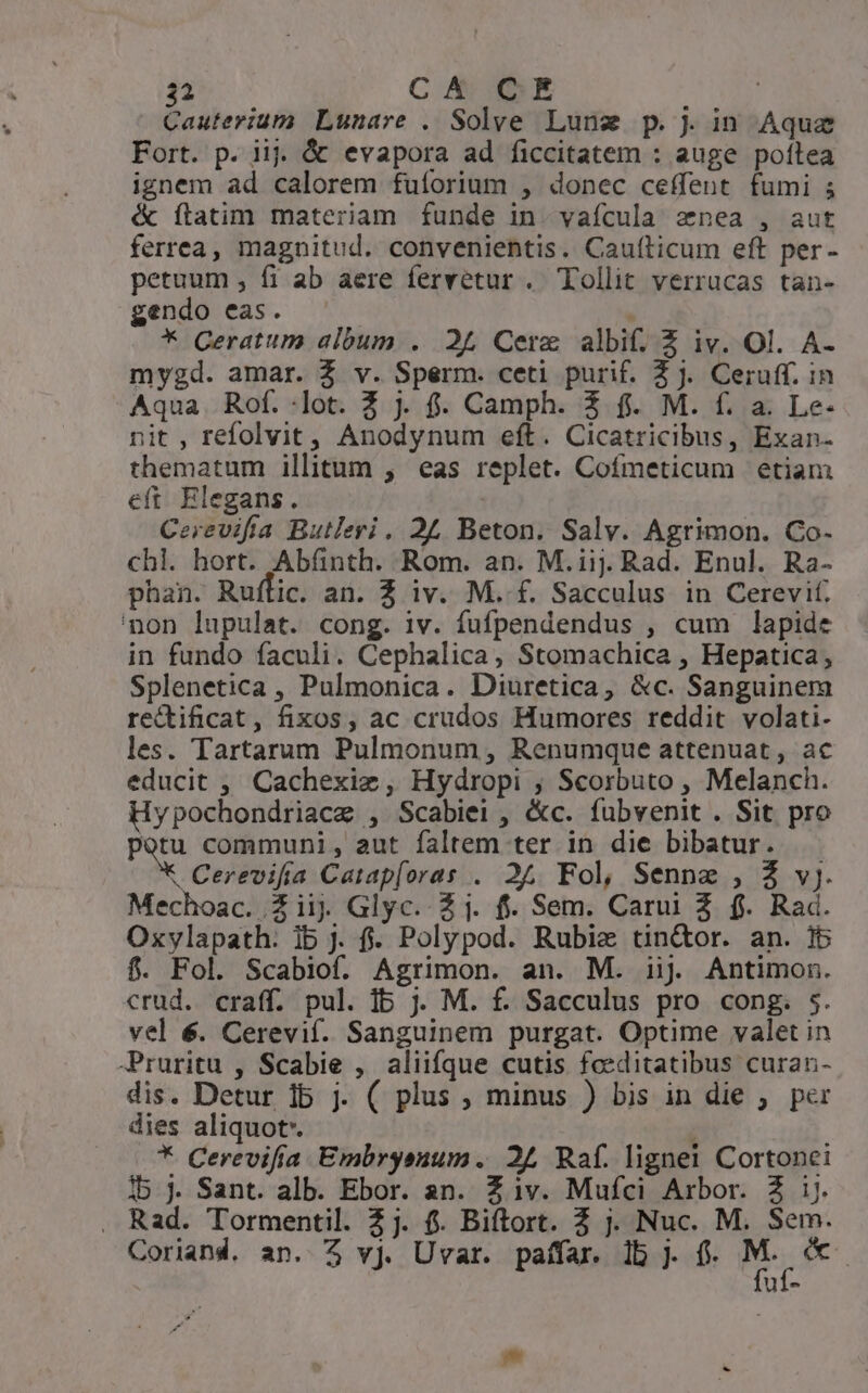 Cauterium Lunare . Solve Lung p. j. in Aquae Fort. p. iij. & evapora ad ficcitatem : auge pottea ignem ad calorem fuíorium , donec ceffent fumi ; & ítatim materiam funde in. vaícula znea , aut ferrea, magnitud. convenientis. Cauíticum eft per- petuum , fi ab aere fervetur . Tollit verrucas tan- gendo eas. * Ceratum album . 2L Cere albif. Z iv. Ol. A- mygd. amar. Z v. Sperm. ceti purif. Z j. Ceruff. in Aqua. Rof. -lot. Z j. f. Camph. $ f. M. f. a. Le- iit , refolvit, Anodynum eft. Cicatricibus, Exan- thematum illitum , eas replet. Cofmeticum etiam eft Elegans. | Cerevifia Butleri. 24 Beton. Salv. Agrimon. Co- chl. hort. Abfinth. Rom. an. M.iij. Rad. Enul. Ra- phan. Ruftic. an. 3 iv. M. f£. Sacculus in Cerevif. non lupulat. cong. iv. fufpendendus , cum lapide in fundo faculi. Cephalica, Stomachica , Hepatica, Splenetica , Pulmonica. Diuretica, &c. Sanguinera rectificat, fixos, ac crudos Humores reddit. volati- les. Tartarum Pulmonum, Renumque attenuat, ac educit ,' Cachexiz, Hydropi ; Scorbuto , Melanch. Hypochondriacg , Scabiei , &c. fubvenit . Sit pro potu communi, aut faltem ter in die bibatur. * Cerevifa Catap[oras . 25 Fol, Senna , 2 vj. Mechoac. Z ii. Glyc. Z j. f. Sem. Carui Z f. Rad. Oxylapath. ib j. f. Polypod. Rubize tin&or. an. ib $. Fol. Scabiof. Agrimon. an. M. iij Antimon. «rud. craff. pul. lb j. M. £. Sacculus pro cong. s. vel 6. Cerevif. Sanguinem purgat. Optime valet in -Pruritu , Scabie , aliifque cutis feeditatibus curan- dis. Detur 1b j. ( plus , minus ) bis in die ; per dies aliquot. * Cerevifía Embrysnum. 2/4 Raf. lignei Cortonei !b j. Sant. alb. Ebor. an. Z iv. Mufci Arbor. Z ij. . Rad. Tormentil. Z j. f. Biftort. 3 j. Nuc. M. Sem. Coriand. an. 2 vj. Uvar. paffar. lb j 6. M. fuf-