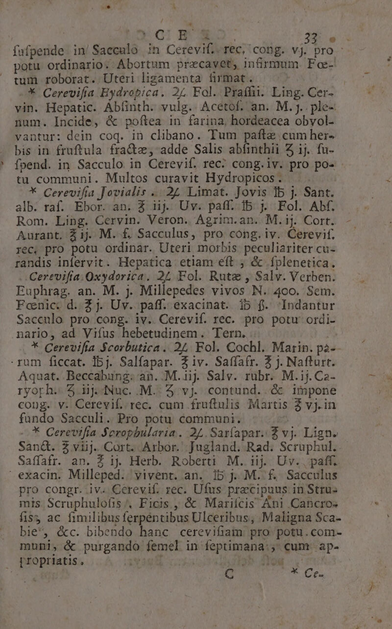 fafpende in/Sacculo ;n Cerevif..rec, cong. vj. pro - potu ordinario. Abortum pracavet, infirmum. Foe- tum roborat. Uteri ligamenta firmat. ' * Cerevifía Hydropica. 25 Fol. Praífi. Ling. Cer- vin. Hepatic. Abíinth. vulg.. Acétof. an. M. J.. ple- num. Incide, & poftea in farina, hordeacea obvol- vantur: dein coq. in clibano. Tum paftz cum her- bis in fruftula fra&z, adde Salis abfinthii 5 ij. fu- foend. in Sacculo in Cerevif. rec? cong.iv. pro po- tu communi. Multos curavit Hydropicos . * Cerevifia Jovialis ... 22 Limat. Jovis Ib j. Sant. alb. raf. Ebor. an. Z iij Uv. paff. ib j. Fol. Abf. Rom. Ling. Cervin. Veron. Agrim.an. M.ij. Cort. Aurant, £i1j. M. £, Sacculus, pro cong. iv. Cerevif. rec, pro potu ordinar. Uteri morbis peculiariter cu- randis infervit. Hepatica etiam eft ; & íplenetica. Cerevifía.Oxydorica. 2£ Fol. Rutz , Salv. Verben. Euphrag. an. M. j. Millepedes vivos N. 400. Sem. Fonic: d. Z j. Uv. paff. exacinat. ib f. Indantur Sacculo pro cong. iv. Cerevif. rec. pro potu ordi- nario, ad Viífus hebetudinem. Tern. | * Cerevifta Scorbutica. 25 Fol. Cochl. Marin. pà-- rum ficcat. 15j. Salfapar. Z iv. Saffatr. 3 J. Nafturt. Aquat. Beccabung. an. M.1iJ Salv. rubr. M.ij. Ca- ryorh. Z iij. Nuc. .M.. 5 vj. contund..& impone cong. v. Cerevif. rec. cum fruftulis Martis 2 vj.in fundo Sacculi. Pro potu communi. | -—* Cerevifía Seropbularia. 24. Sar(apar. Z vj. Lign. San&. 2 vuj. Cort. Arbor. ;Jugland. Rad. Scruphul..- Saffafr. an. Z i. Herb. Roberti M. iij Uv..pafí. exacin. Milleped. vivent. an. 1b jJ. M. f. Sacculus pro congr. iv. Cerevif. rec. Ufus praecipuus. in Stru. mis Scruphulofis/. Ficis,, & Mariícis Ani Cancro« fis ac fimilibus ferpéntibus Ulceribus, Maligna Sca- bie, &c. bibendo hanc cerevifiam pro potu.com- muni, & purgando femel in feptimana:, cum .ap- prropriatis , vig b HON V 1 C *. Cr.