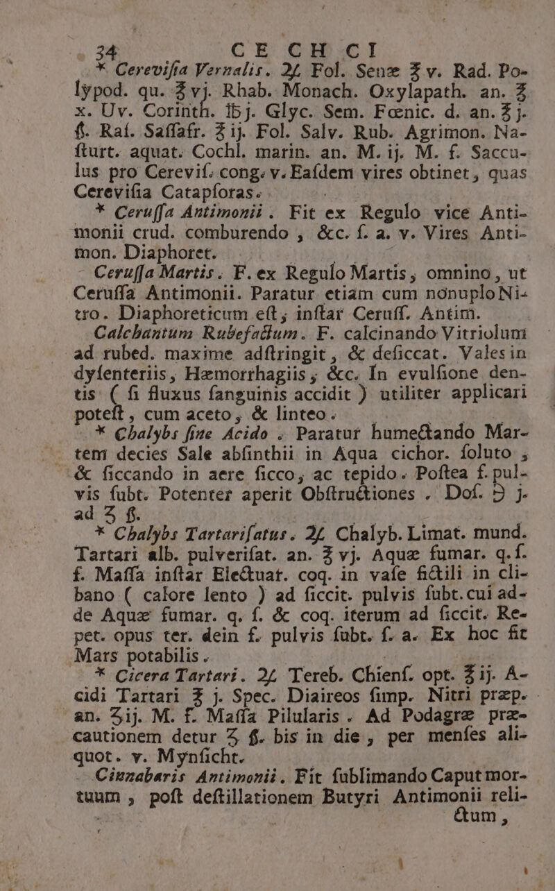 *. Cerevifta Vernalis. 24 Fol. Senx Z v. Rad. Po- lypod. qu. 3v) Rhab. Monach. Oxylapath. an. Z x. Uv. Corinth. 1bj. Glyc. Sem. Fcnic. d. an. Z j. f. Raí. Saffatr. Zi. Fol. Salv. Rub. Agrimon. Na- fturt. aquat. Cochl. marin. an. M. ij. M. f. Sacca- lus pro Cerevif. cong. v. Eadem vires obtinet, quas Cerevi(ia Catapíoras. . .* Ceruffa Autimonii . Fit ex Regulo vice Anti- monii crud. comburendo , &amp;c. f. a. v. Vires Anti- mon. Diaphoret. | vide - Ceruffa Martis. F. ex Regulo Martis, omnino, ut Ceruffa Antimonii. Paratur etiam cum nonuploNi- tro. Diaphoreticum e(t; inftar Ceruff. Antim. Calchantum Rubefatlum. F. calcinando Vitriolum ad rubed. maxime adflringit , &amp; deficcat. Valesin dyfenteriis, Hamorrhagiis ; &amp;c. Ín evulfione den- tis ( fi fluxus fanguinis accidit ) utiliter applicari poteft, cum aceto, &amp; linteo. 1s OA * Chalyb: fite Acido , Paratuf humectando Mar- &amp; ficcando in aere ficco; ac tepido. Poftea f. pul- vis fubt. Potenter aperit Obftru&amp;tiones . Dof. 2 j. ad 2 f. T MP | * Cbhalybs Tartarifatus, 24, Chalyb. Limat. mund. Tartari alb. pulverifat. an. Z vj. Aqua fumar. q.f. f. Maffa inflar Ele&amp;uat. coq. in vafe fidili in cli- bano ( calore lento ) ad ficcit. pulvis fubt.cui ad- de Aquz fumar. q. f. &amp; coq. iterum ad ficcit. Re- pet. opus ter. dein f. pulvis fubt. f. a. Ex hoc fit Mars potabilis . | b E * Cicera Tartari. 24 Tereb. Chienf. opt. Zij. A- cidi Tartari Z j. Spec. Diaireos fimp. Nitri prep. - an. Zij. M. f. Maíía Pilularis. Ad Podagre prz- cautionem detur Z f. bis in die , per menfes ali- quot. v. Mynficht. | T - Citzabaris Antimonii. Fit fublimando Caput mor- tuum , poft deftillationem Butyri gie i reli- «d um, à