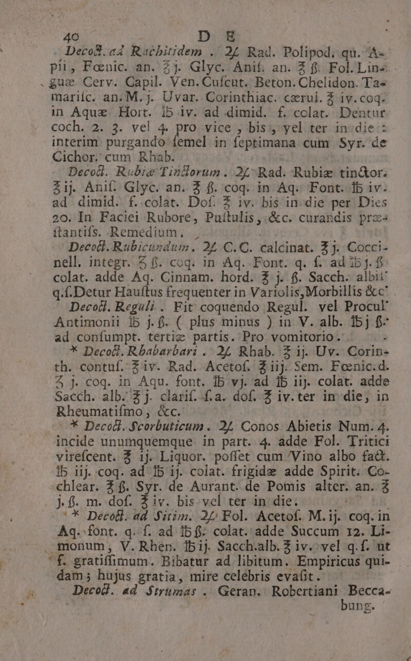 Decod.a4 Racbitidem . 24 Rad. Polipod; qu. &«- pii, Fonic. an. 2j. Glyc. Anif. an. Z f. Fol.Lins .guz Cerv. Capil. Ven. Cuícut. Beton. Chelidon. Ta« mariíc. an. M.j. Uvar. Corinthiac. czrul. Z iv.coq. in Aque. Hoit. ib iv. ad dimid. f. colat. Dentur coch.:22/3. yel .4. hei vice , bis yel ter in:die : interim purgando femel in feptimana cum Syr. de Cichor. cum Rhab. : Decodl. Rubie Tindorum. 2£- Rad. Rubiz tin&or. Zij. Anif. Glyc. an. 2 f. coq. in Aq. Font. 15 iv. ad dimid. f. colat. Dof. 3 iv. bis in. die per Dies 20. In Faciei Rubore, Puítulis,:&c. curandis prz ftantifs. Remedium, | Decodt. Rubicundum. 275 C.C. calcinat. £j. Cocci- nell. integr. 4 f. coq. in Aq.. Font. q. f. ad ib j. f colat. adde Aq. Cinnam. hord. Z j. fi. Sacch. albit q..Detur Hauftus frequenter in Variolis,Morbillis &c' Decoil. Reguli . Fit coquendo Regul. vel Procuk Antimonii lb j.f. ( plas minus ) in V. alb. 1bj f- ad confumpt. tertie partis. Pro vomitorio.'. : * Decod. Rbabarbari . 24 Rhab. Z ij. Uv. Corin- th. contuf. Z iv. Rad. Acetof. Ziij. Sem. Fonic.d. Z jJ. coq. in Aqu. font. Ib vj. ad 1b iij. colat. adde Sacch. alb. 2j. clarif.-f.a. dof. Z iv.ter in die; in Rheumatiímo , &c. j -** Decodl. Fcorbuticum . 24 Conos Abietis Num. 4. incide unumquemque in part. 4. adde Fol. Tritici virefcent. Z 1j. Liquor. poffet cum /Vino albo fadt. I5 i1j. coq. ad 1b 1j. colat. frigide adde Spirit. Co- chlear. 2f. Syr. de Aurant. de Pomis alter. an. 3 Jf. m..dof. 2 iv. bis. vel ter in: die. WD b '* Decodl.ad Sitim. 2/5 Fol. Acetof. M.ij. coq. in Aq.-font. q. f. ad 1bf- colat. adde Succum 12. Li- . monum, V.Rhen. 1bij Sacch.alb. Z iv. vel q.f. nt ' £. gratiffimum. Bibatur ad libitum. Empiricus qui- dam; hujus gratia, mire celebris evaüt. — Decod. ad S$trumas .. Geran. ais ce eii | ung.