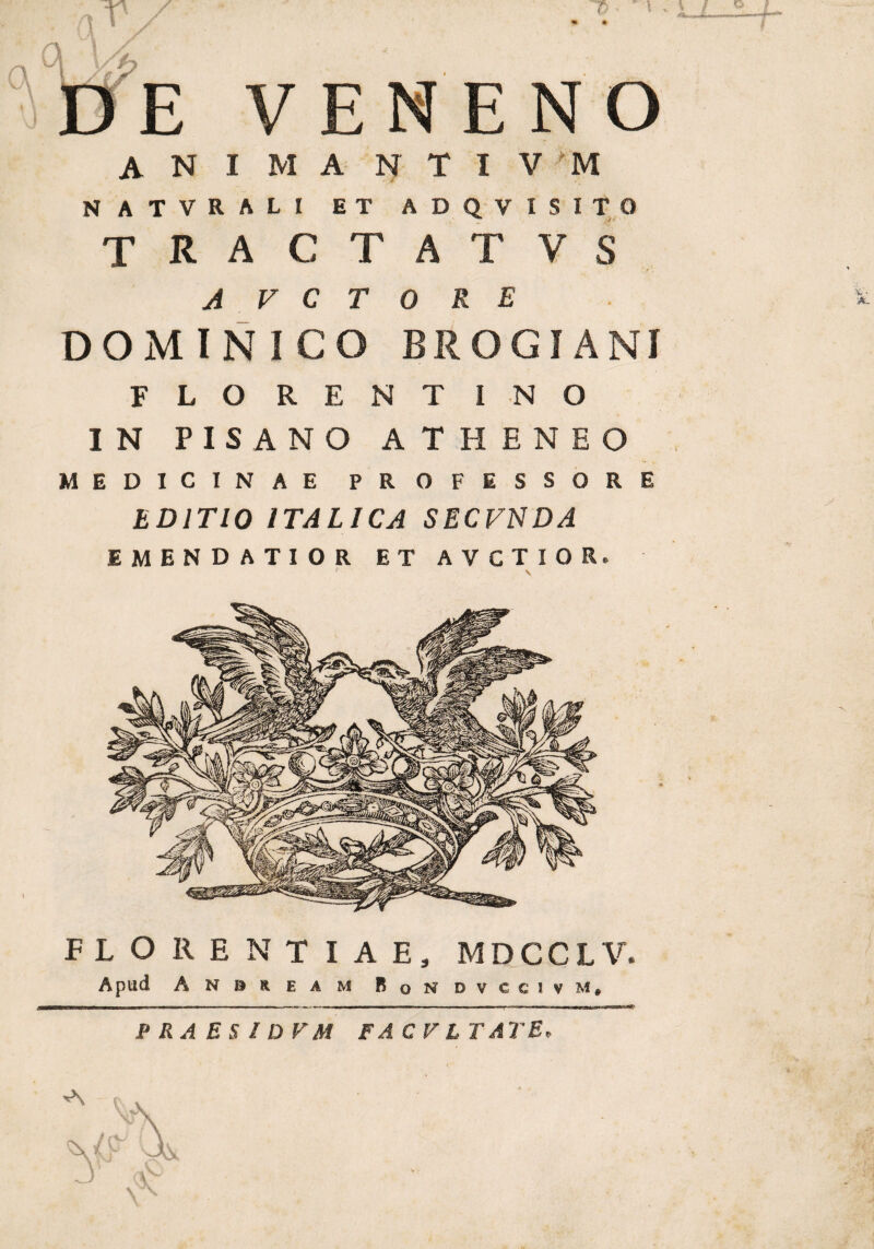 % A •- L/l ^ > VENENO an I M a N T I V ':M NATVRALI ET ADQVISITO TRACTA T V S A V C T 0 RE DOMINICO BROGIANI FLORENTINO I N PISANO ATHENEO MEDICINAE PROFESSORE EDITIO ITALICA SECVNDA EMENDATIOR ET AVCTIOR. FLORENTIAE, MDCCLV. Apud A N n R E A M BqNDVCCIVM» ■ i— i m - - i - —. - t i ni 1 — ■ i n - - - m PRAESlDVM FAC VITATE, i v • •A,