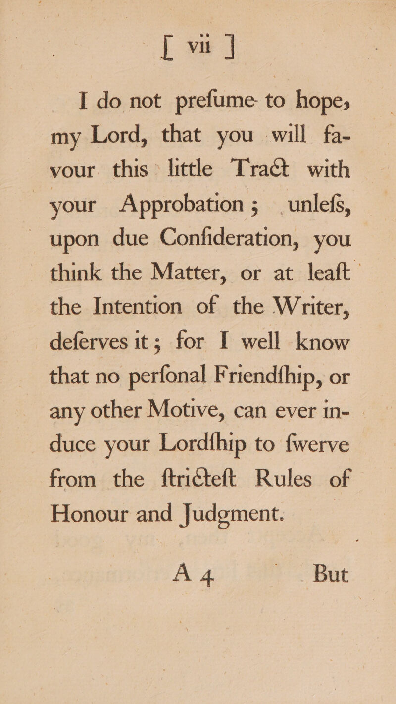 tye | I do not prefume- to hope, my Lord, that you will fa- ~ your. this &gt; littl Tract with ~ upon due Confideration, you think the Matter, or at leaft the Intention of the Writer, deferves it; for I well know that no perfonal Friendfhip, or any other Motive, can ever in- — duce your Lordthip to fwerve from the ftricteft Rules of Honour and Judgment. A 4 pat