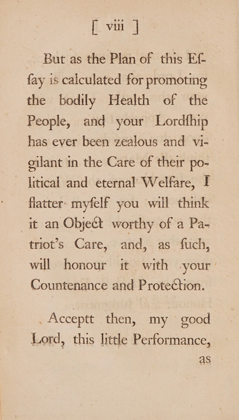 — But as the Plan of this Ef. fay is calculated for promoting | the bodily Health of the People, and your Lordfhip has ever been zealous and vi- oilant in. the Care of their po- * jitical and eternal Welfare, I flatter myfelf you will think it an Obje&amp;t worthy of a Pa- triot’s Care, and, as fuch, will honour it with -your ’ Countenance and ProteCction. , Acceptt then, my g00 q Lord, this little Performance,