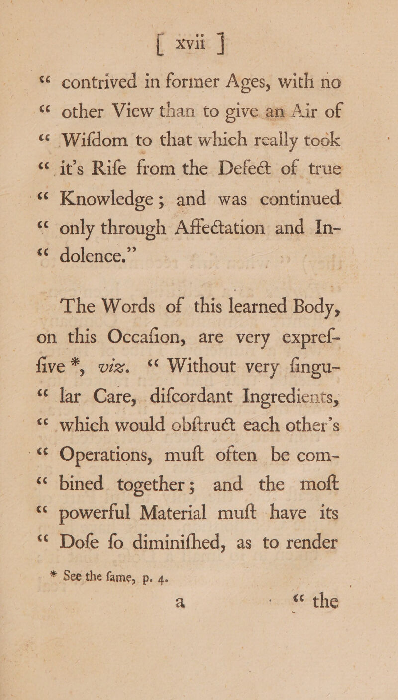 { xvii] contrived in former Ages, with no rT es * ¢ wn other View than to give an Air of “ Wifdom to that which really took “it’s Rife from the Defeat of true « Knowledge ; and was continued “ only through Affectation and In- “© dolence.” The Woids of this learned Body, on this Occafion, are very expref- five *, viz. ‘ Without very fingu- ‘¢ lar Care, difcordant Ingredients, “€ Operations, muft often be com- ‘ bined together; and the moft © powerful Material muft have its © Dofe fo diminifhed, as to render a) Fr Ea! * See the fame, p. 4. | | | | a ikthe