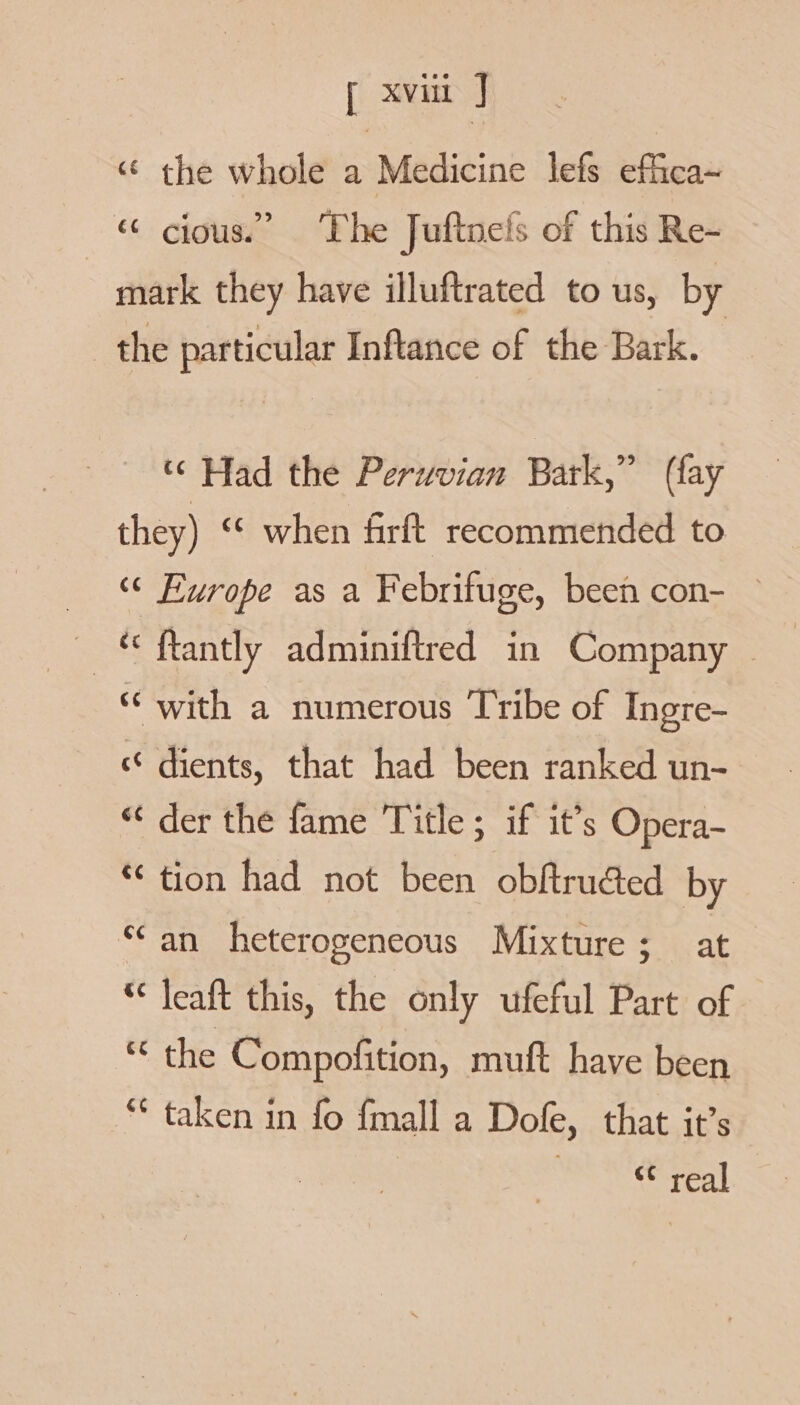 “ the whole a Medicine lefs effica~ ox. cious.” ‘Phe Juftnels of this Re- mark they have illuftrated to us, by the particular Inftance of the Bark. “ Had the Peruvian Bark,” (fay they) ‘¢ when firft recommended to _ © Europe as a Febrifuge, been con- — — € ftantly adminiftred in Company - “with a numerous Tribe of Ingre- «© dients, that had been ranked un- “ der the fame Title; if it’s Opera- “ tion had not been obftruded by ‘an heterogeneous Mixture; at “ leaft this, the only ufeful Part of the Compofition, muft have been ** taken in fo fmall a Dofe, that it’s « real