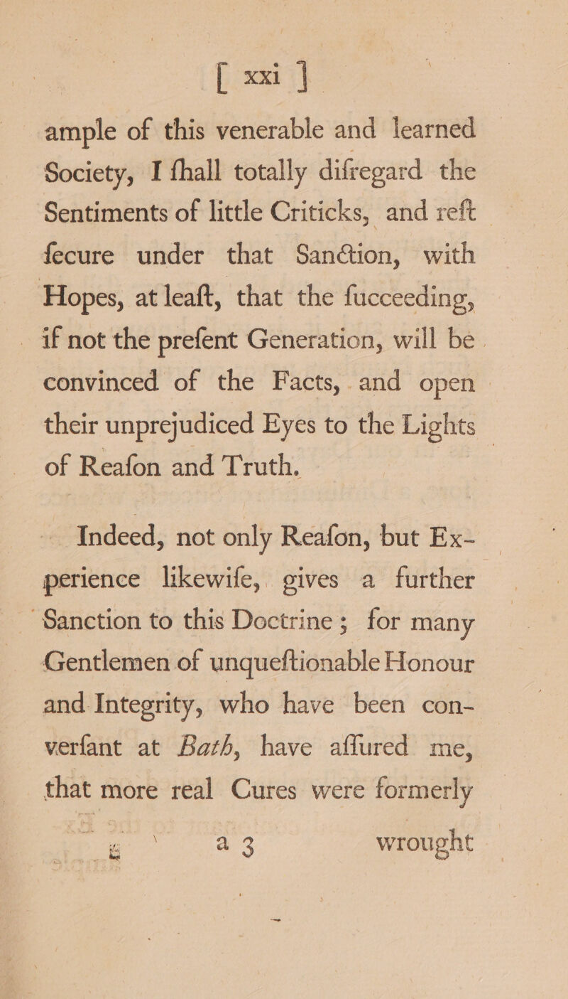 [ xi] ample of this venerable and learned Society, I fhall totally difregard the Sentiments of little Criticks, and reft — fecure under that Sanétion, with Hopes, at leaft, that the fucceeding, _ if not the prefent Generation, will be. convinced of the Facts,.and open &gt; their unprejudiced Eyes to the Lights of Reafon and Truth. ete Indeed, not only Reafon, but Ex- — perience likewife, gives a further 3 Sanction to this Doctrine; for many Gentlemen of unqueftionable Honour and Integrity, who have been con- verfant at Bath, have aflured me, Ure We wrought ie he