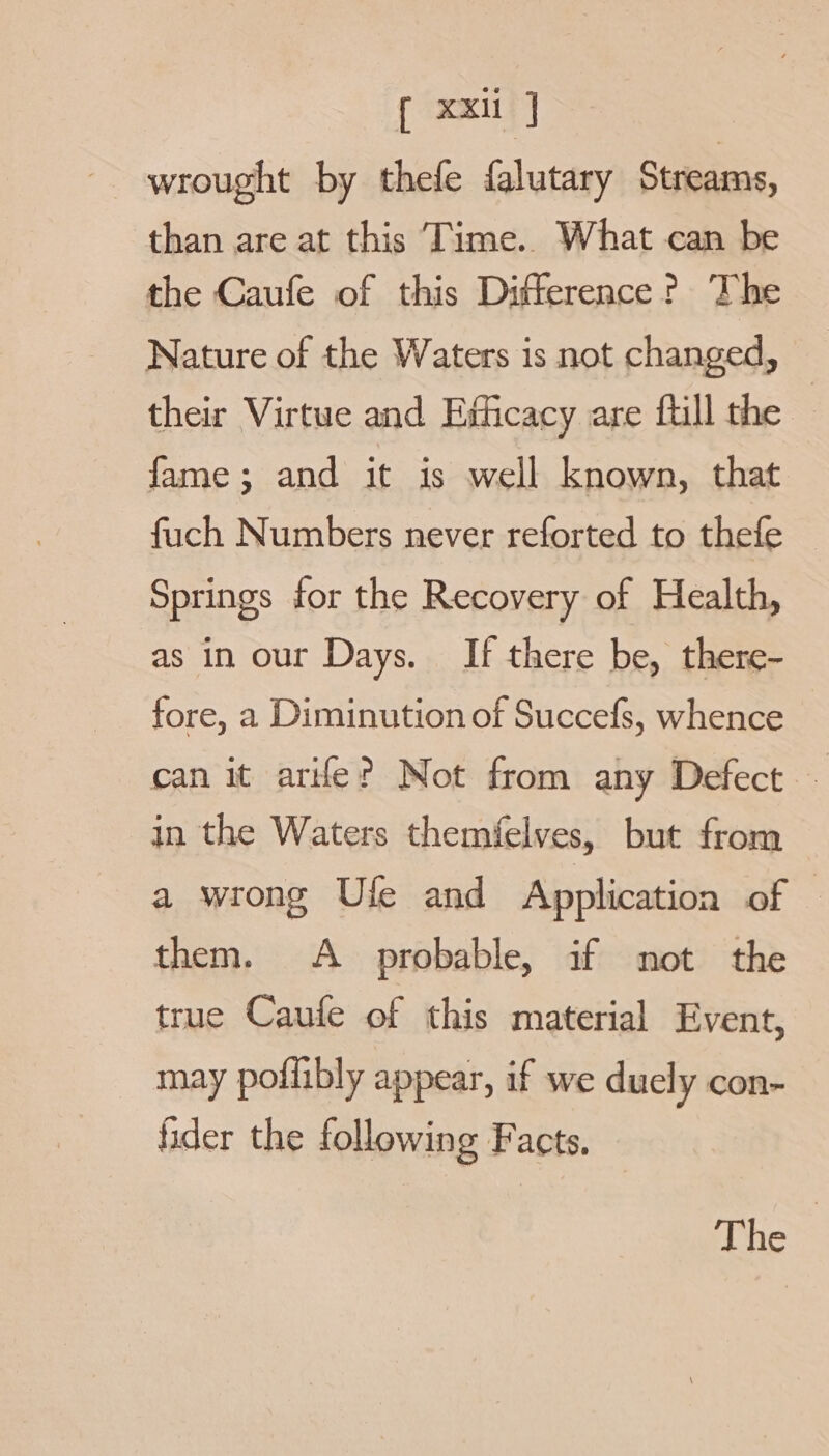 [ xxi J wrought by thefe falutary Streams, than are at this Time.. What can be the Caufe of this Difference? The Nature of the Waters is not changed, their Virtue and Esticacy are fill the — fame; and it is well known, that fuch Numbers never reforted to thefe — Springs for the Recovery of Health, as in our Days. If there be, there- fore, a Diminution of Succefs, whence can it are? Not from any Defect ‘ in the Waters themfelves, but from a wrong Ule and Application of — them. A probable, if not the true Caufe of this material Event, may poflibly appear, if we duely con- fider the following Facts. The |