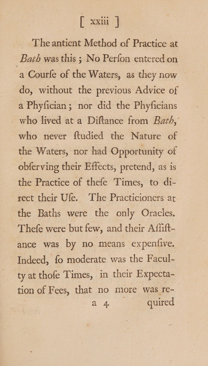 [ xxii: | The antient Method of Practice at Bath was this ; No Perfon entered on do, without the previous Advice of a Phyfician ; nor did the Phyficians _ who lived at a Diftance from Bazh,’ who never ftudied the Nature of the Waters, nor had Opportunity of obferving their Effects, pretend, as is the Practice of thefe Times, to di- rect their Ufe. The Practicioners at. the Baths were the only Oracles. Thefe were but few, and their Affift- ance was by no means expentive, Indeed, fo moderate was the Facul- ty at thofe Times, in their Expecta- tion of Fees, that no more was re- | ae quired