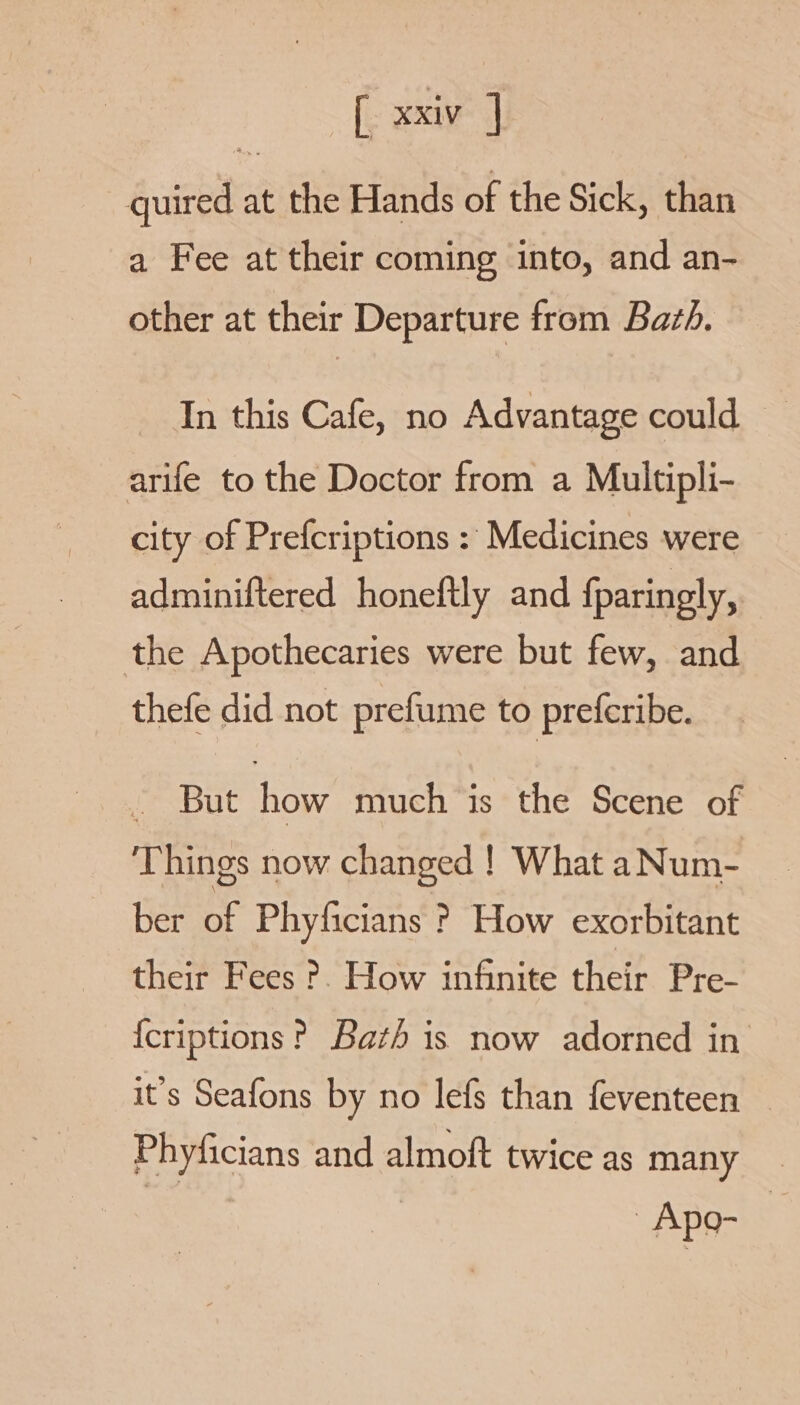 quired at the Hands of the Sick, than a Fee at their coming into, and an- other at their Departure from Bath. In this Cafe, no Advantage could — arife to the Doctor from a Multipli- city of Prefcriptions : Medicines were adminiftered honeftly and fparingly, the Apothecaries were but few, and thefe did not prefume to preferibe. - But how much is the Scene of Things now changed ! What aNum- ber of Phyficians ? How exorbitant their Fees ?. How infinite their Pre- {criptions P Bath is now adorned in it's Seafons by no lefs than feventeen — Phyficians and almoft twice as many Apo-