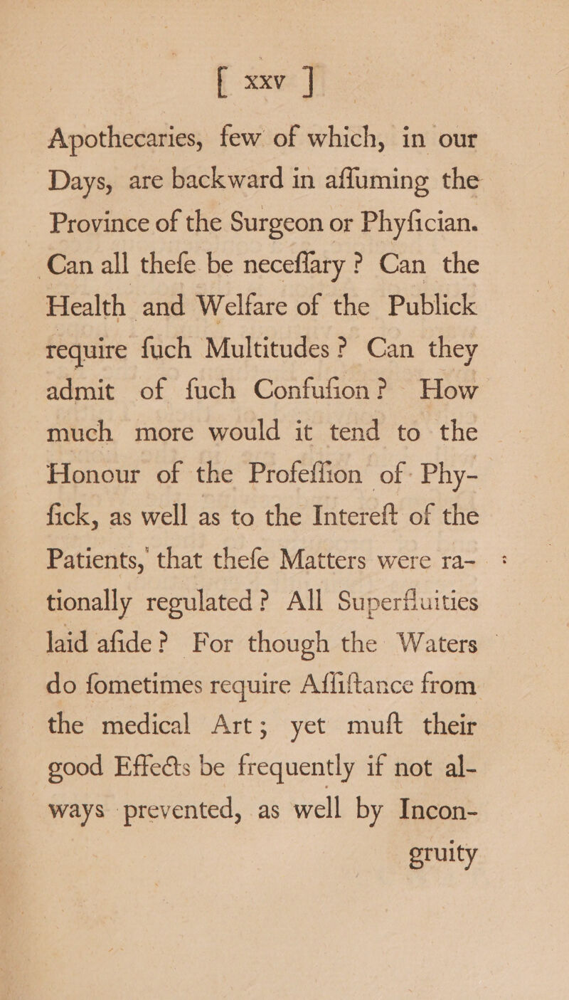 [xxv] Apothecaries, few of which, in our Days, are backward in affuming the Province of the Surgeon or Phyfician. E Can all thefe be neceflary ? Can the Health and Welfare of the Publick require fuch Multitudes ? Can they admit of fuch Confufion? How much more would it tend to the Honour of the Profeflion of. Phy- fick, as well as to the Intereft of the Patients, that thefe Matters were ra- : tionally regulated ? All Superfuities laid afide? For though the Waters © do fometimes require Affiftance from the medical Art; yet muft their good Effects be frequently if not al- ways prevented, as well by Incon- oruity