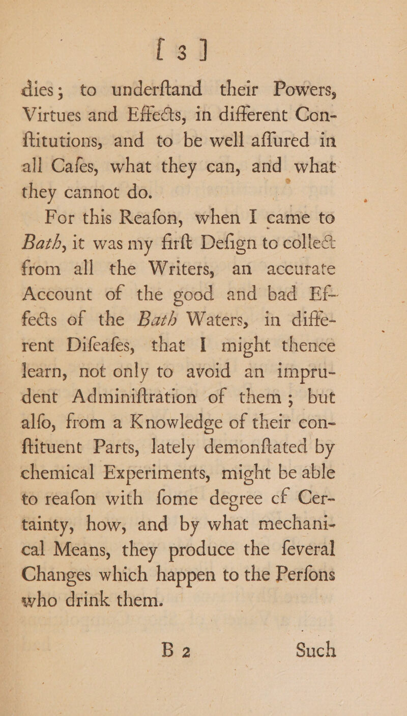 i dies; to underftand their Powers, Virtues and Effects, in different Con- {titutions, and to be well affured in all Cafes, what they can, is what they cannot do. - For this Reafon, when I came to Bath, it was my firft Defign to colle&amp; from all the Writers, an accurate Account of the good and bad Ef- feds of the Bath Waters, in diffe- rent Difeafes, that I might thence learn, not only to avoid an impru- dent Adminiftration of them; but alfo, from a Knowledge of chett con- ftituent Parts, lately demonftated by chemical Experiments, might be able to reafon with fome degree cf Cer- tainty, how, and by what mechani- cal Means, they produce the feveral _ Changes which happen to the Perfons who drink them. B 2 ~ Such